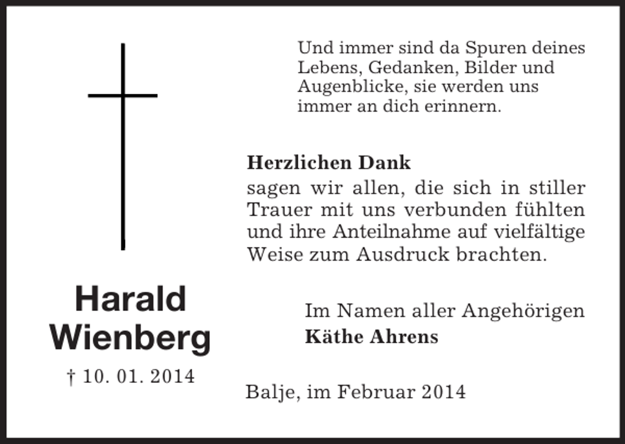 <p>Harald<br />Wienberg<br />† 10. 01. 2014<br />Und immer sind da Spuren deines<br />Lebens, Gedanken, Bilder und<br />Augenblicke, sie werden uns<br />immer an dich erinnern.<br />Herzlichen Dank<br />sagen wir allen, die sich in stiller Trauer mit uns verbunden fühlten und ihre Anteilnahme auf vielfältige<br />Weise zum Ausdruck brachten.<br />Im Namen aller Angehörigen<br />Käthe Ahrens<br />Balje, im Februar 2014</p>