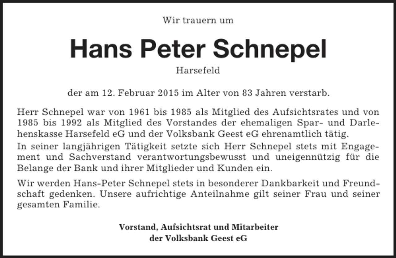 <p>Wir trauern um<br />Hans Peter Schnepel<br />Harsefeld<br />der am 12. Februar 2015 im Alter von 83 Jahren verstarb.<br />Herr Schnepel war von 1961 bis 1985 als Mitglied des Aufsichtsrates und von 1985 bis 1992 als Mitglied des Vorstandes der ehemaligen Spar- und Darlehenskasse Harsefeld eG und der Volksbank Geest eG ehrenamtlich tätig.<br />In seiner langjährigen Tätigkeit setzte sich Herr Schnepel stets mit Engagement und Sachverstand verantwortungsbewusst und uneigennützig für die<br />Belange der Bank und ihrer Mitglieder und Kunden ein.<br />Wir werden Hans-Peter Schnepel stets in besonderer Dankbarkeit und Freundschaft gedenken. Unsere aufrichtige Anteilnahme gilt seiner Frau und seiner gesamten Familie.<br />Vorstand, Aufsichtsrat und Mitarbeiter<br />der Volksbank Geest eG</p>