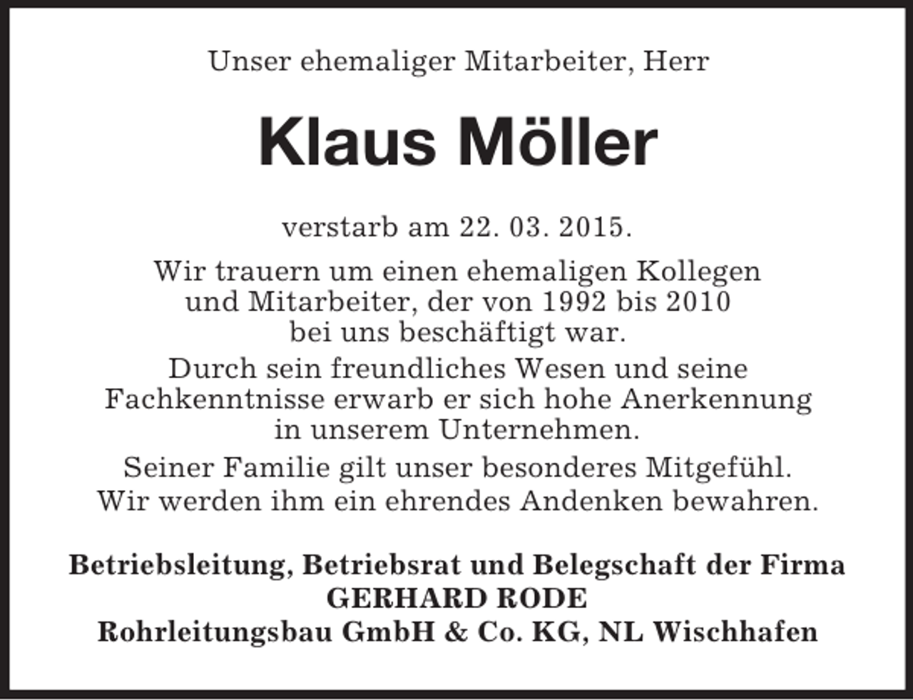 <p>Unser ehemaliger Mitarbeiter, Herr<br />Klaus Möller<br />verstarb am 22. 03. 2015.<br />Wir trauern um einen ehemaligen Kollegen<br />und Mitarbeiter, der von 1992 bis 2010<br />bei uns beschäftigt war.<br />Durch sein freundliches Wesen und seine<br />Fachkenntnisse erwarb er sich hohe Anerkennung<br />in unserem Unternehmen.<br />Seiner Familie gilt unser besonderes Mitgefühl.<br />Wir werden ihm ein ehrendes Andenken bewahren.<br />Betriebsleitung, Betriebsrat und Belegschaft der Firma<br />GERHARD RODE<br />Rohrleitungsbau GmbH</p>
