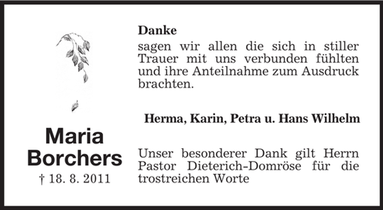 <p>Danke<br />sagen wir allen die sich in stiller<br />Trauer mit uns verbunden fühlten<br />und ihre Anteilnahme zum Ausdruck<br />brachten.<br />Herma, Karin, Petra u. Hans Wilhelm</p><p>Maria<br />Borchers<br />† 18. 8. 2011</p><p>Unser besonderer Dank gilt Herrn<br />Pastor Dieterich-Domröse für die<br />trostreichen Worte</p>