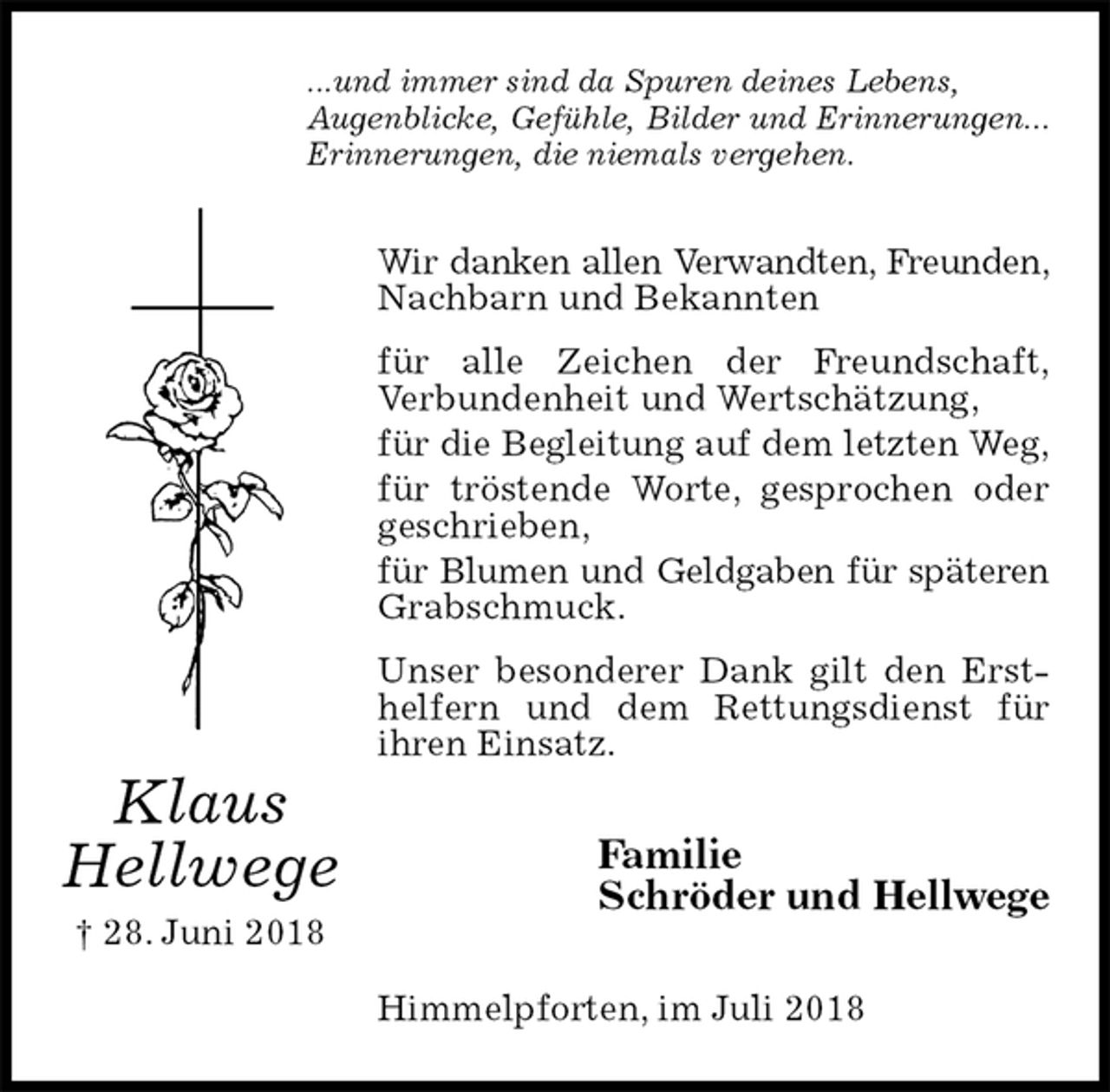 <p>...und immer sind da Spuren deines Lebens,<br />Augenblicke, Gefühle, Bilder und Erinnerungen...<br />Erinnerungen, die niemals vergehen.<br />Wir danken allen Verwandten, Freunden,<br />Nachbarn und Bekannten<br />für alle Zeichen der Freundschaft,<br />Verbundenheit und Wertschätzung,<br />für die Begleitung auf dem letzten Weg,<br />für tröstende Worte, gesprochen oder geschrieben,<br />für Blumen und Geldgaben für späteren<br />Grabschmuck.<br />Unser besonderer Dank gilt den Ersthelfern und dem Rettungsdienst für<br />ihren Einsatz.<br />Familie<br />Schröder und Hellwege<br />Himmelpforten, im Juli 2018<br />Klaus<br />Hellwege<br />† 28. Juni 2018</p>