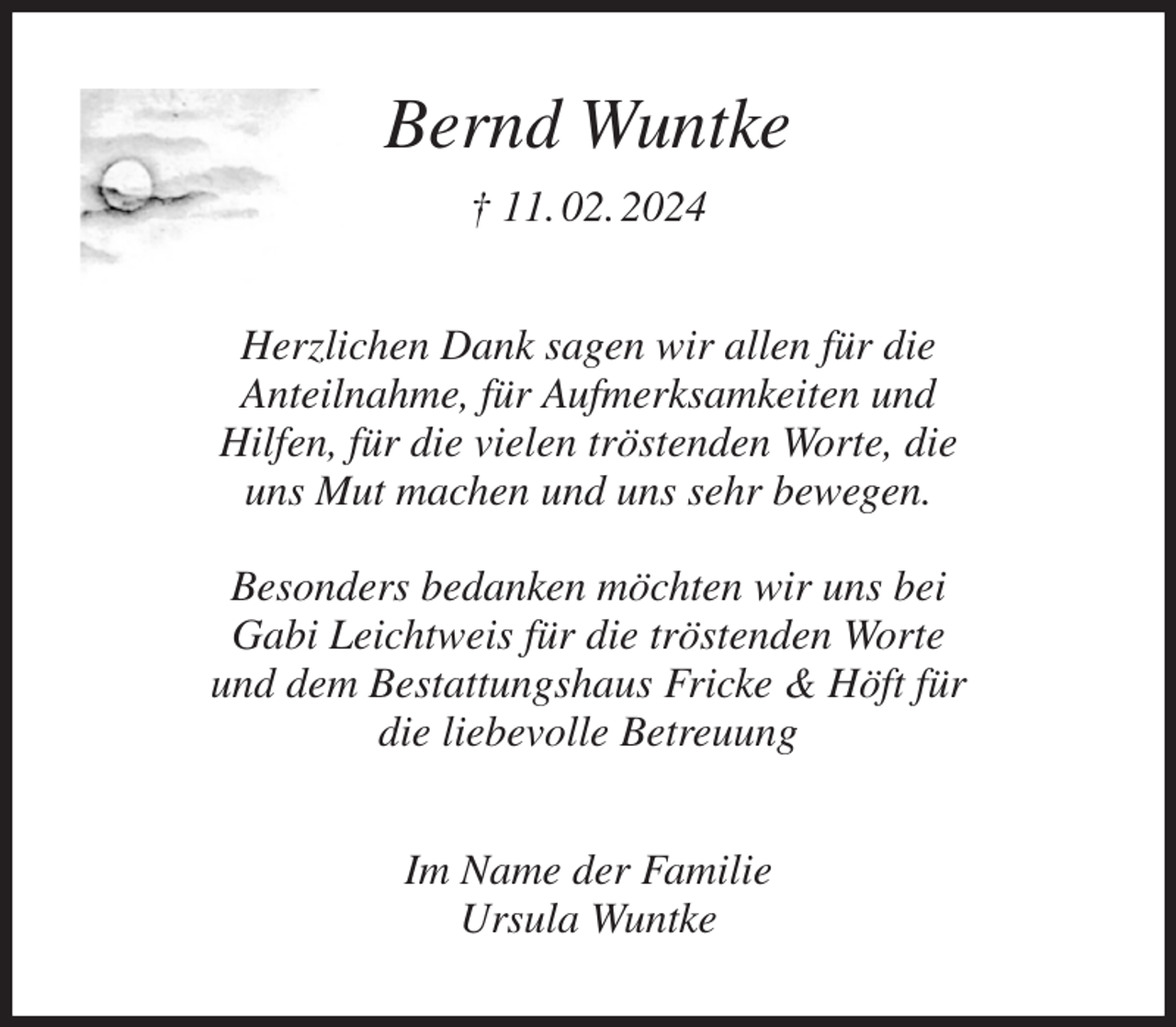<p>Bernd Wuntke<br />† 11. 02. 2024<br />Herzlichen Dank sagen wir allen für die<br />Anteilnahme, für Aufmerksamkeiten und<br />Hilfen, für die vielen tröstenden Worte, die<br />uns Mut machen und uns sehr bewegen.</p><p>Besonders bedanken möchten wir uns bei<br />Gabi Leichtweis für die tröstenden Worte<br />und dem Bestattungshaus Fricke &amp; Höft für<br />die liebevolle Betreuung<br />Im Name der Familie<br />Ursula Wuntke</p>