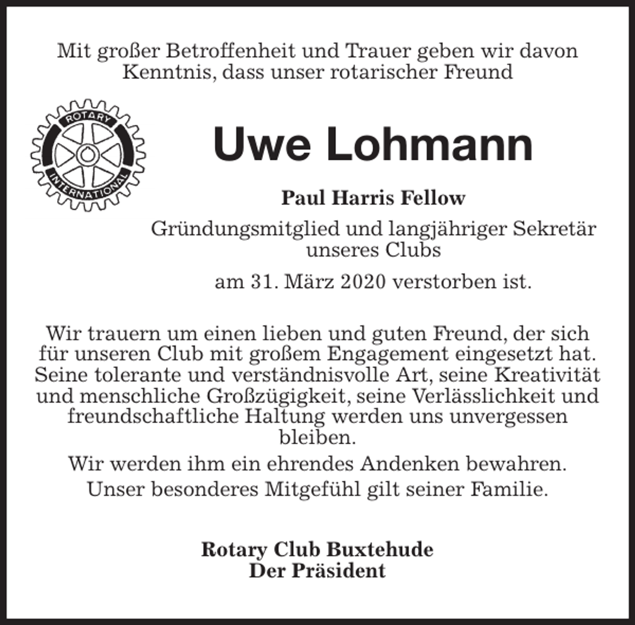 <p>Mit großer Betroffenheit und Trauer geben wir davon Kenntnis, dass unser rotarischer Freund<br />Uwe Lohmann<br />Paul Harris Fellow<br />Gründungsmitglied und langjähriger Sekretär<br />unseres Clubs<br />am 31. März 2020 verstorben ist.</p>
<p>Wir trauern um einen lieben und guten Freund, der sich für unseren Club mit großem Engagement eingesetzt hat.<br />Seine tolerante und verständnisvolle Art, seine Kreativität<br />und menschliche Großzügigkeit, seine Verlässlichkeit und freundschaftliche Haltung werden uns unvergessen<br />bleiben.<br />Wir werden ihm ein ehrendes Andenken bewahren.<br />Unser besonderes Mitgefühl gilt seiner Familie.<br />Rotary Club Buxtehude<br />Der Präsident</p>