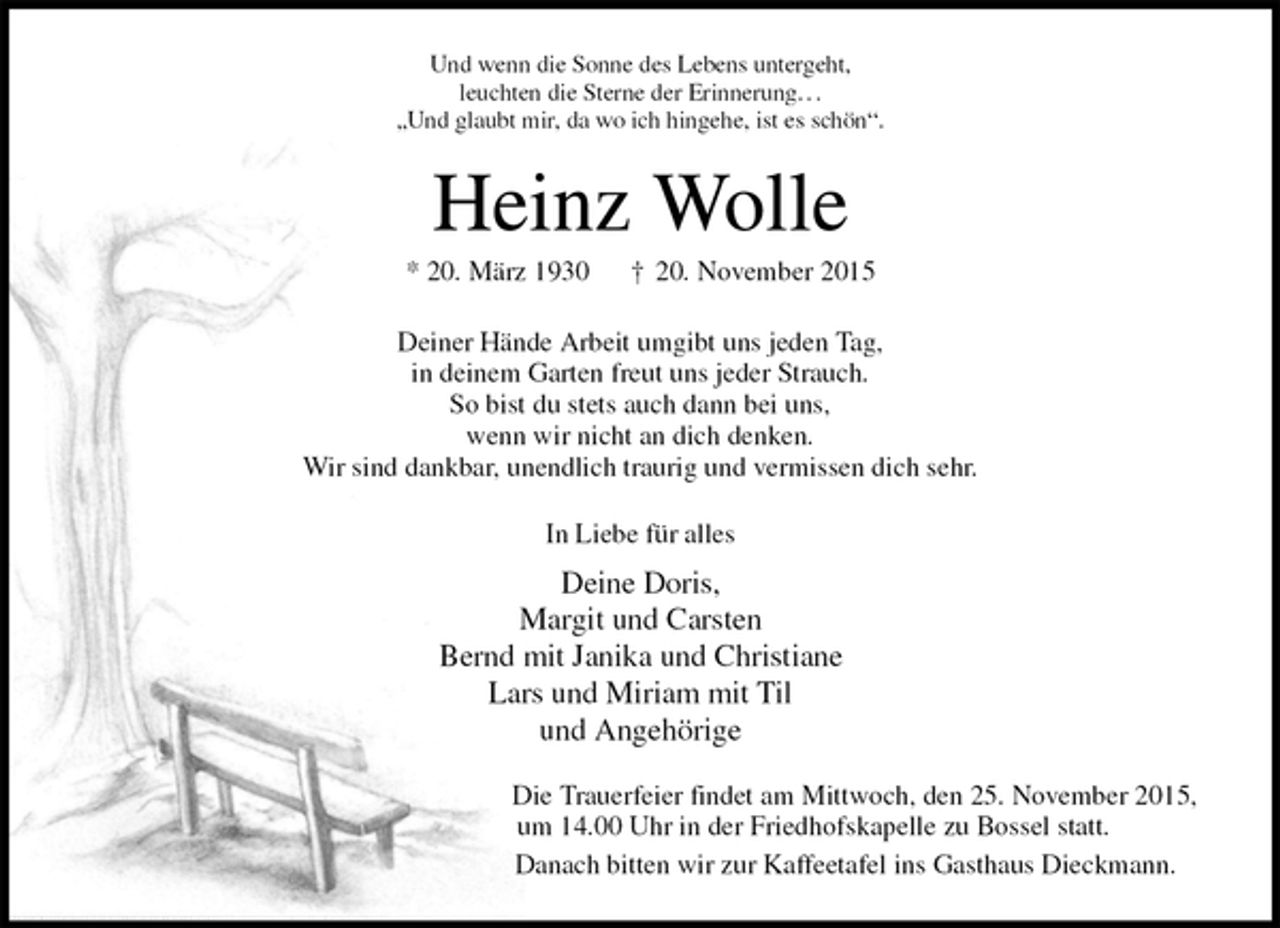 <p>Und wenn die Sonne des Lebens untergeht,<br />leuchten die Sterne der Erinnerung. . .<br />„Und glaubt mir, da wo ich hingehe, ist es schön“.<br />Heinz Wolle<br />* 20. März 1930 † 20. November 2015<br />Deiner Hände Arbeit umgibt uns jeden Tag,<br />in deinem Garten freut uns jeder Strauch.<br />So bist du stets auch dann bei uns,<br />wenn wir nicht an dich denken.<br />Wir sind dankbar, unendlich traurig und vermissen dich sehr.<br />In Liebe für alles<br />Deine Doris,<br />Margit und Carsten<br />Bernd mit Janika und Christiane<br />Lars und Miriam mit Til<br />und Angehörige<br />Die Trauerfeier findet am Mittwoch, den 25. November 2015,<br />um 14.00 Uhr in der Friedhofskapelle zu Bossel statt.<br />Danach bitten wir zur Kaffeetafel ins Gasthaus Dieckmann.</p>