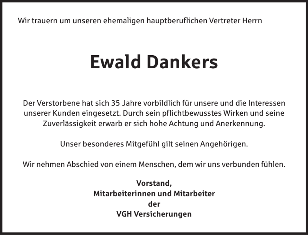 <p>Wir trauern um unseren ehemaligen hauptberuflichen Vertreter Herrn</p><p>Ewald Dankers<br />Der Verstorbene hat sich 35 Jahre vorbildlich für unsere und die Interessen<br />unserer Kunden eingesetzt. Durch sein pflichtbewusstes Wirken und seine<br />Zuverlässigkeit erwarb er sich hohe Achtung und Anerkennung.<br />Unser besonderes Mitgefühl gilt seinen Angehörigen.<br />Wir nehmen Abschied von einem Menschen, dem wir uns verbunden fühlen.<br />Vorstand,<br />Mitarbeiterinnen und Mitarbeiter<br />der<br />VGH Versicherungen</p>