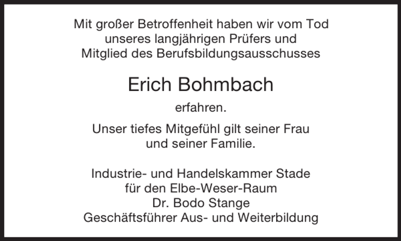 <p>Mit großer Betroffenheit haben wir vom Tod<br />unseres langjährigen Prüfers und<br />Mitglied des Berufsbildungsausschusses</p><p>Erich Bohmbach<br />erfahren.<br />Unser tiefes Mitgefühl gilt seiner Frau<br />und seiner Familie.<br />Industrie- und Handelskammer Stade<br />für den Elbe-Weser-Raum<br />Dr. Bodo Stange<br />Geschäftsführer Aus- und Weiterbildung</p>