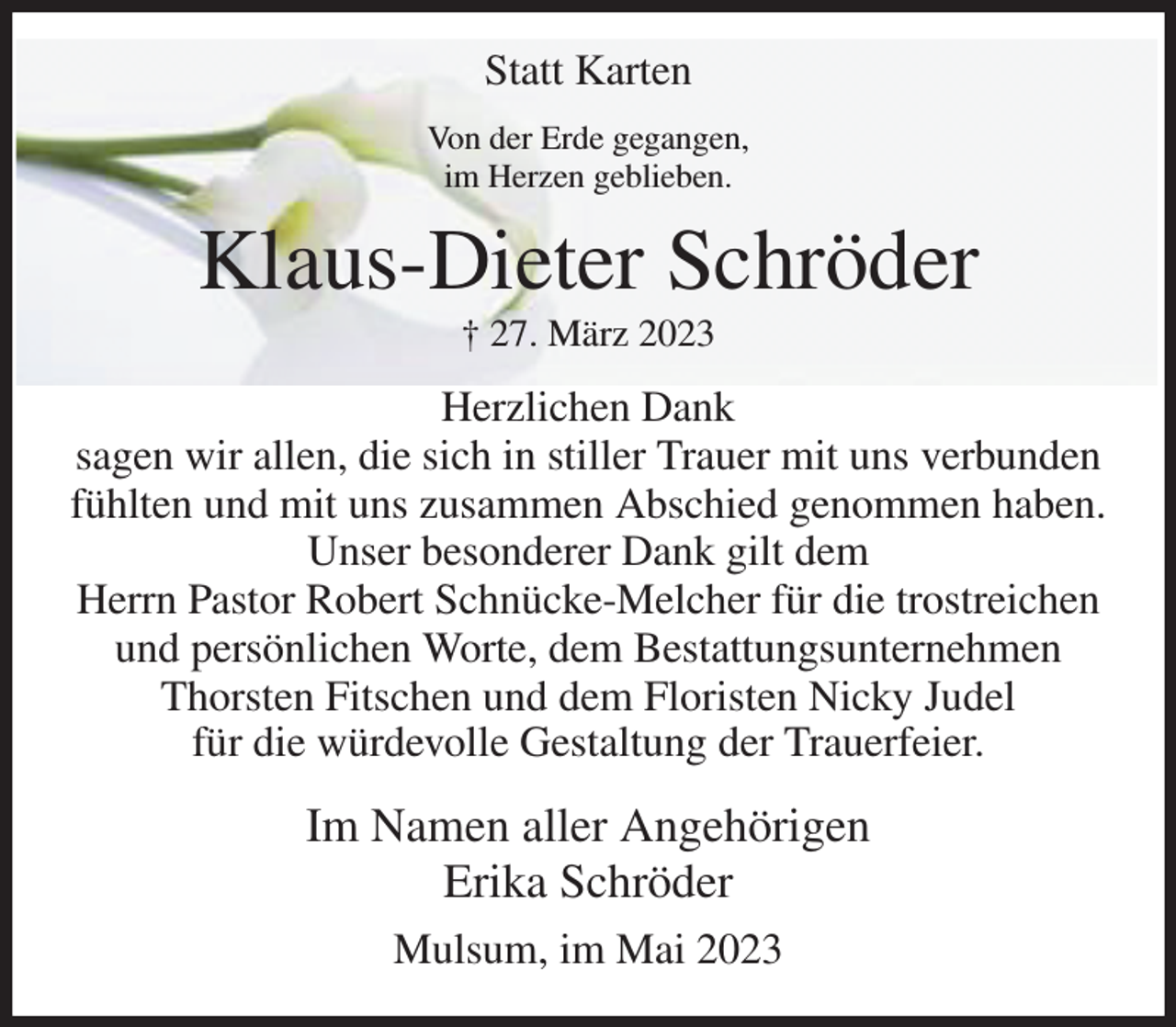 <p>Statt Karten<br />Von der Erde gegangen,<br />im Herzen geblieben.<br />Klaus-Dieter Schröder<br />† 27. März 2023<br />Herzlichen Dank<br />sagen wir allen, die sich in stiller Trauer mit uns verbunden fühlten und mit uns zusammen Abschied genommen haben.<br />Unser besonderer Dank gilt dem<br />Herrn Pastor Robert Schnücke-Melcher für die trostreichen<br />und persönlichen Worte, dem Bestattungsunternehmen<br />Thorsten Fitschen und dem Floristen Nicky Judel<br />für die würdevolle Gestaltung der Trauerfeier.<br />Im Namen aller Angehörigen<br />Erika Schröder<br />Mulsum, im Mai 2023</p>