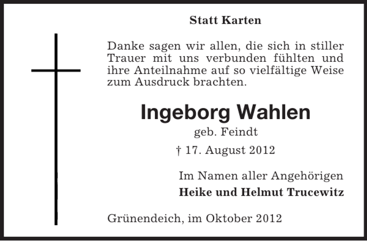 <p>Statt Karten<br />Danke sagen wir allen, die sich in stiller<br />Trauer mit uns verbunden fühlten und<br />ihre Anteilnahme auf so vielfältige Weise<br />zum Ausdruck brachten.</p><p>Ingeborg Wahlen<br />geb. Feindt<br />† 17. August 2012<br />Im Namen aller Angehörigen<br />Heike und Helmut Trucewitz<br />Grünendeich, im Oktober 2012</p>