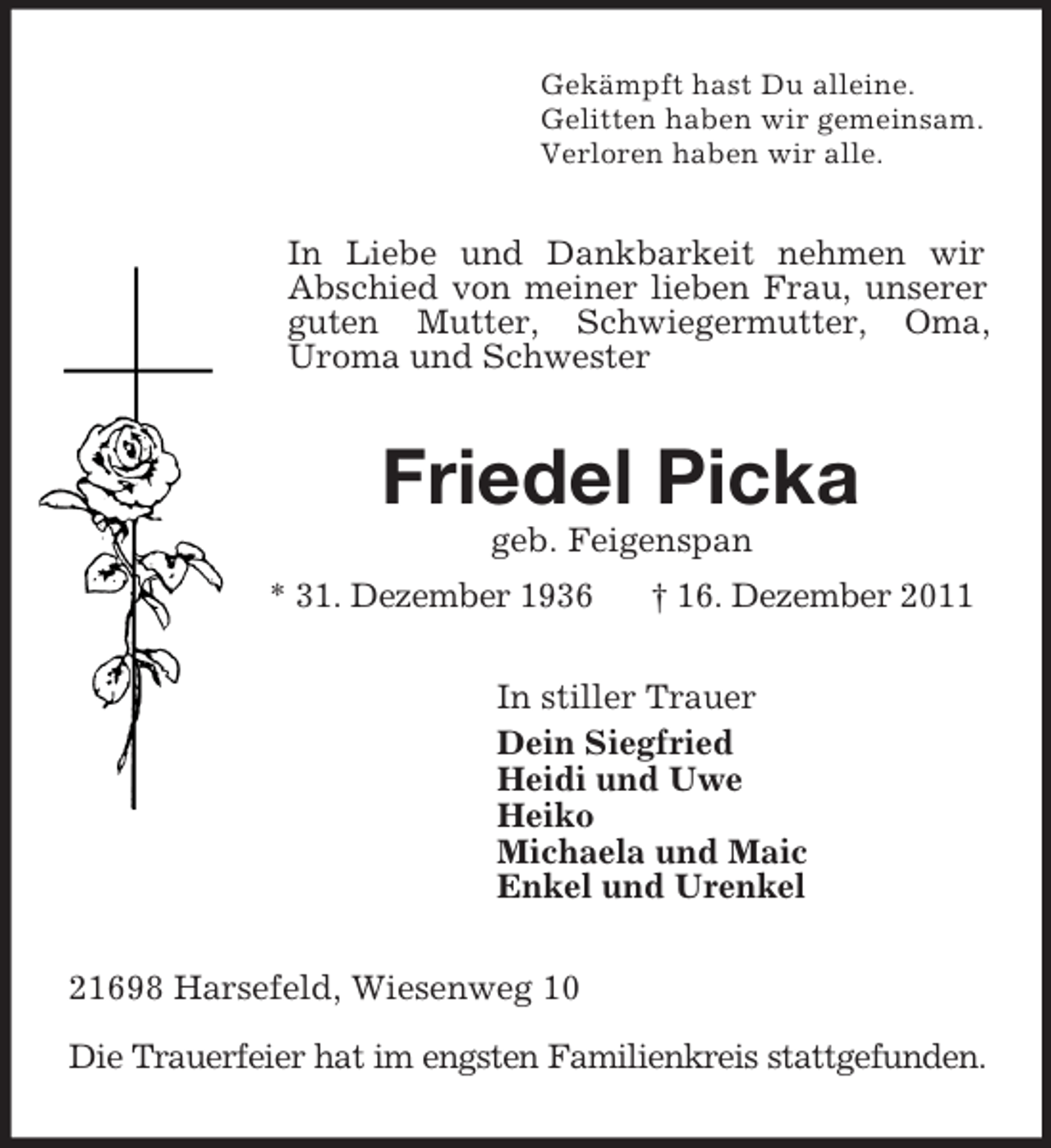 <p>Gekämpft hast Du alleine.<br />Gelitten haben wir gemeinsam.<br />Verloren haben wir alle.<br />In Liebe und Dankbarkeit nehmen wir Abschied von meiner lieben Frau, unserer guten Mutter, Schwiegermutter, Oma, Uroma und Schwester<br />Friedel Picka<br />geb. Feigenspan<br />* 31. Dezember 1936 † 16. Dezember 2011<br />In stiller Trauer<br />Dein Siegfried<br />Heidi und Uwe<br />Heiko<br />Michaela und Maic<br />Enkel und Urenkel<br />21698 Harsefeld, Wiesenweg 10</p><p>Die Trauerfeier hat im engsten Familienkreis stattgefunden.</p>
