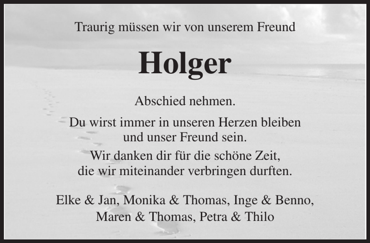 <p>Traurig müssen wir von unserem Freund<br />Holger<br />Abschied nehmen.<br />Du wirst immer in unseren Herzen bleiben<br />und unser Freund sein.<br />Wir danken dir für die schöne Zeit,<br />die wir miteinander verbringen durften.<br />Elke &amp; Jan, Monika &amp; Thomas, Inge &amp; Benno,<br />Maren &amp; Thomas, Petra &amp; Thilo</p>