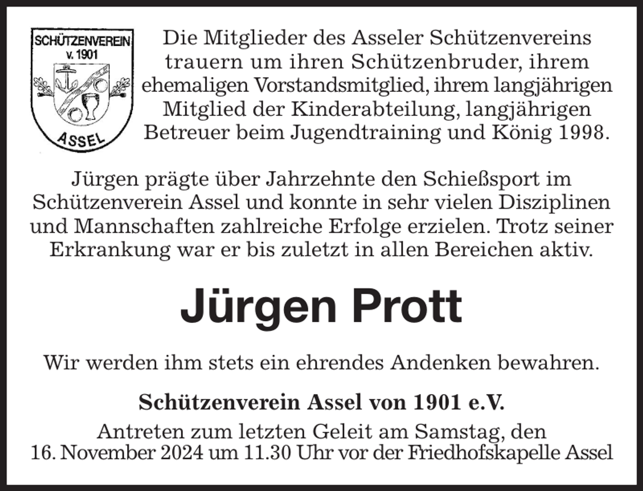 <p>Die Mitglieder des Asseler Schützenvereins<br />trauern um ihren Schützenbruder, ihrem<br />ehemaligen Vorstandsmitglied, ihrem langjährigen Mitglied der Kinderabteilung, langjährigen<br />Betreuer beim Jugendtraining und König 1998.<br />Jürgen prägte über Jahrzehnte den Schießsport im<br />Schützenverein Assel und konnte in sehr vielen Disziplinen und Mannschaften zahlreiche Erfolge erzielen. Trotz seiner Erkrankung war er bis zuletzt in allen Bereichen aktiv.<br />Jürgen Prott<br />Wir werden ihm stets ein ehrendes Andenken bewahren.<br />Schützenverein Assel von 1901 e.V.<br />Antreten zum letzten Geleit am Samstag, den<br />16. November 2024 um 11.30 Uhr vor der Friedhofskapelle Assel</p>
