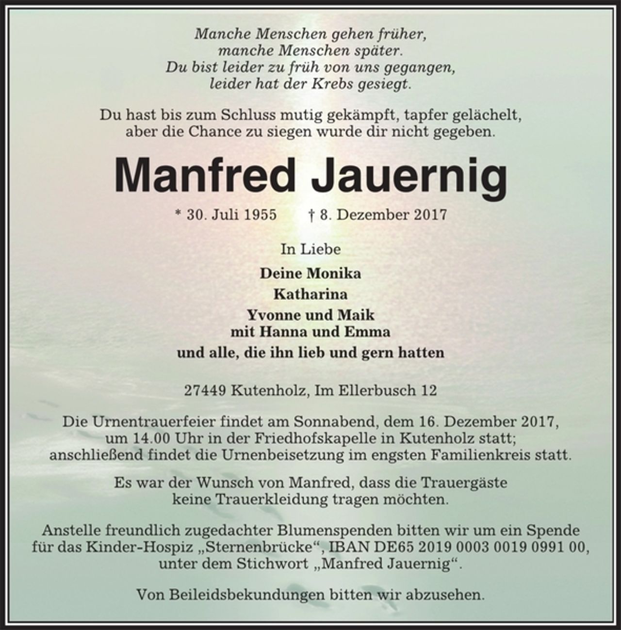 <p>Manche Menschen gehen früher,<br />manche Menschen später.<br />Du bist leider zu früh von uns gegangen,<br />leider hat der Krebs gesiegt.<br />Du hast bis zum Schluss mutig gekämpft, tapfer gelächelt,<br />aber die Chance zu siegen wurde dir nicht gegeben.<br />Manfred Jauernig<br />* 30. Juli 1955 † 8. Dezember 2017<br />In Liebe<br />Deine Monika<br />Katharina<br />Yvonne und Maik<br />mit Hanna und Emma<br />und alle, die ihn lieb und gern hatten<br />27449 Kutenholz, Im Ellerbusch 12<br />Die Urnentrauerfeier findet am Sonnabend, dem 16. Dezember 2017,<br />um 14.00 Uhr in der Friedhofskapelle in Kutenholz statt;<br />anschließend findet die Urnenbeisetzung im engsten Familienkreis statt.<br />Es war der Wunsch von Manfred, dass die Trauergäste<br />keine Trauerkleidung tragen möchten.<br />Anstelle freundlich zugedachter Blumenspenden bitten wir um ein Spende<br />für das Kinder-Hospiz „Sternenbrücke“, IBAN DE65 2019 0003 0019 0991 00,<br />unter dem Stichwort „Manfred Jauernig“.<br />Von Beileidsbekundungen bitten wir abzusehen.</p>