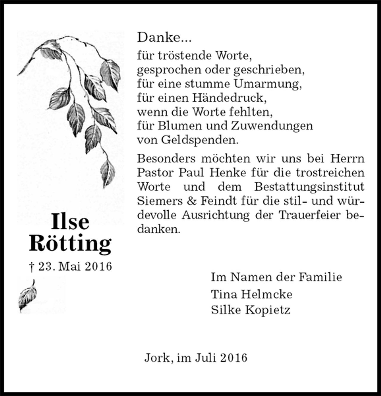 <p>Danke...<br />für tröstende Worte,<br />gesprochen oder geschrieben,<br />für eine stumme Umarmung,<br />für einen Händedruck,<br />wenn die Worte fehlten,<br />für Blumen und Zuwendungen<br />von Geldspenden.<br />Besonders möchten wir uns bei Herrn<br />Pastor Paul Henke für die trostreichen<br />Worte und dem Bestattungsinstitut<br />Siemers &amp; Feindt für die stil- und wür-<br />devolle Ausrichtung der Trauerfeier bedanken.<br />Im Namen der Familie<br />Tina Helmcke<br />Silke Kopietz<br />Jork, im Juli 2016<br />Ilse<br />Rötting<br />† 23. Mai 2016</p>