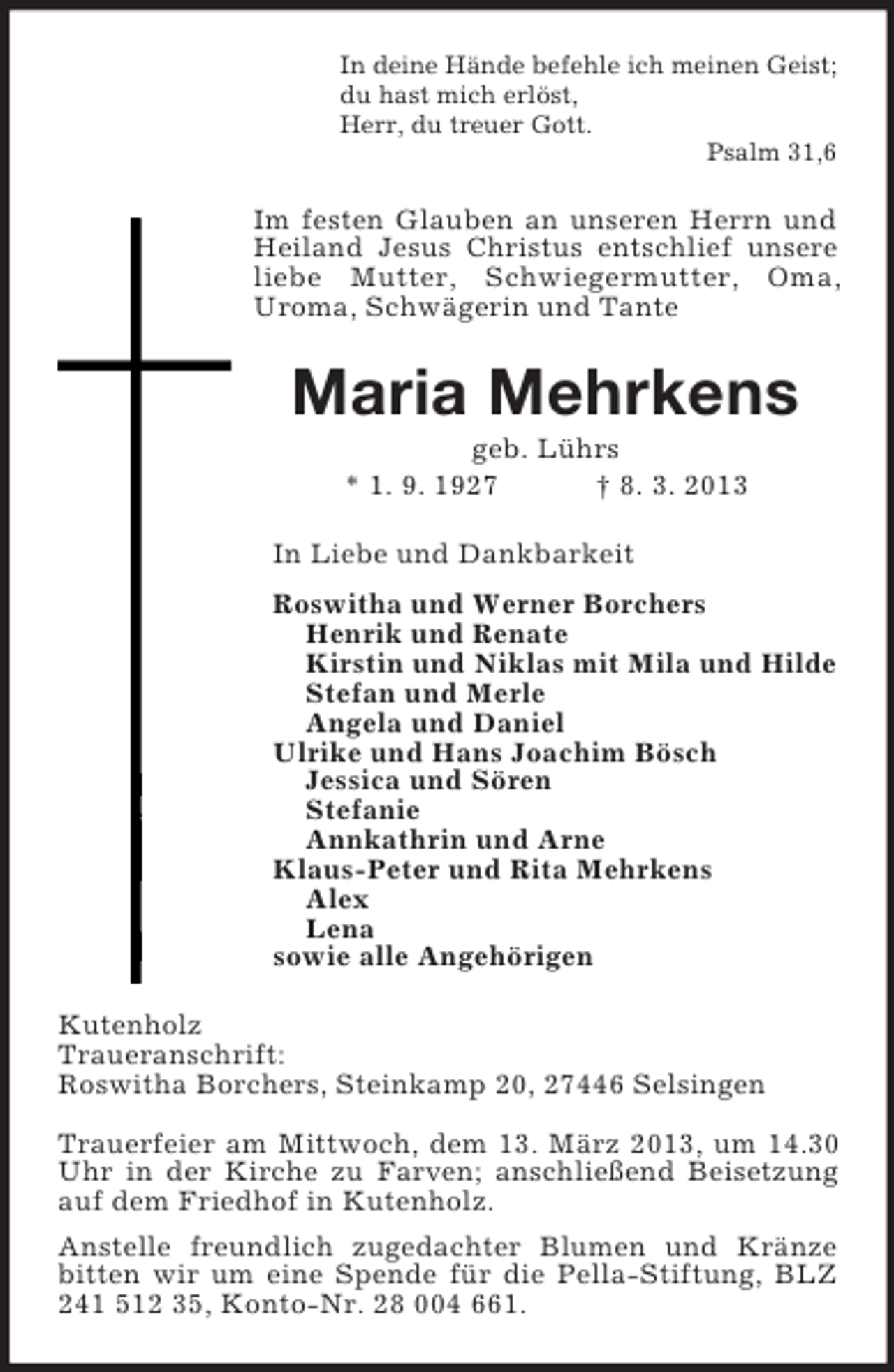 <p>In deine Hände befehle ich meinen Geist;<br />du hast mich erlöst,<br />Herr, du treuer Gott.<br />Psalm 31,6<br />Im festen Glauben an unseren Herrn und Heiland Jesus Christus entschlief unsere liebe Mutter, Schwiegermutter, Oma, Uroma, Schwägerin und Tante<br />Maria Mehrkens<br />geb. Lührs<br />* 1. 9. 1927 † 8. 3. 2013<br />In Liebe und Dankbarkeit<br />Roswitha und Werner Borchers<br />Henrik und Renate<br />Kirstin und Niklas mit Mila und Hilde<br />Stefan und Merle<br />Angela und Daniel<br />Ulrike und Hans Joachim Bösch<br />Jessica und Sören<br />Stefanie<br />Annkathrin und Arne<br />Klaus-Peter und Rita Mehrkens<br />Alex<br />Lena<br />sowie alle Angehörigen<br />Kutenholz<br />Traueranschrift:<br />Roswitha Borchers, Steinkamp 20, 27446 Selsingen</p><p>Trauerfeier am Mittwoch, dem 13. März 2013, um 14.30 Uhr in der Kirche zu Farven; anschließend Beisetzung auf dem Friedhof in Kutenholz.<br />Anstelle freundlich zugedachter Blumen und Kränze bitten wir um eine Spende für die Pella-Stiftung, BLZ 241 512 35, Konto-Nr. 28 004 661.</p>