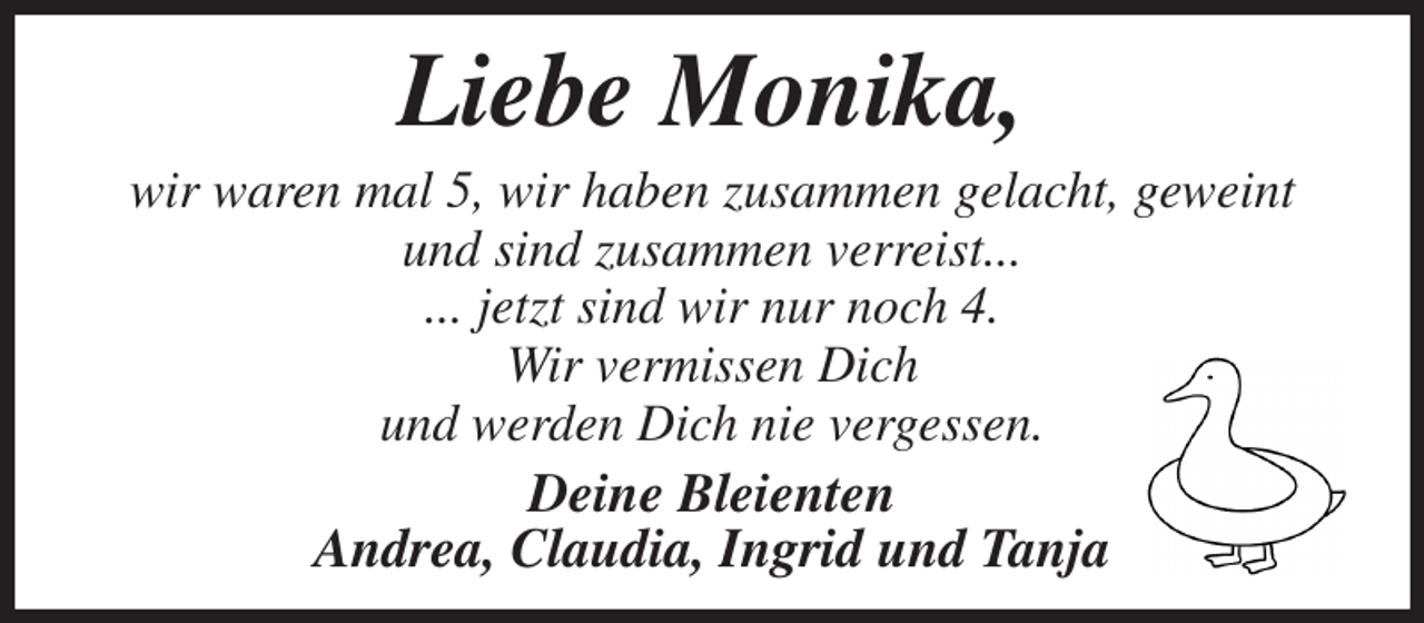<p>Liebe Monika,<br />wir waren mal 5, wir haben zusammen gelacht, geweint und sind zusammen verreist...<br />... jetzt sind wir nur noch 4.<br />Wir vermissen Dich<br />und werden Dich nie vergessen.<br />Deine Bleienten<br />Andrea, Claudia, Ingrid und Tanja</p>