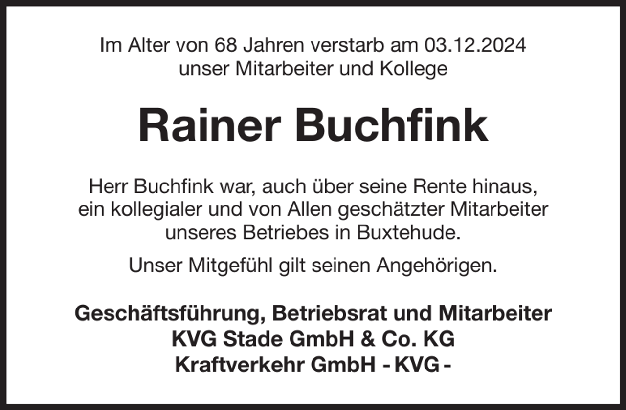 <p>Im Alter von 68 Jahren verstarb am 03.12.2024<br />unser Mitarbeiter und Kollege<br />Rainer Buchfink<br />Herr Buchfink war, auch über seine Rente hinaus,<br />ein kollegialer und von Allen geschätzter Mitarbeiter<br />unseres Betriebes in Buxtehude.<br />Unser Mitgefühl gilt seinen Angehörigen.<br />Geschäftsführung, Betriebsrat und Mitarbeiter<br />KVG Stade GmbH &amp; Co. KG<br />Kraftverkehr GmbH - KVG -</p>
