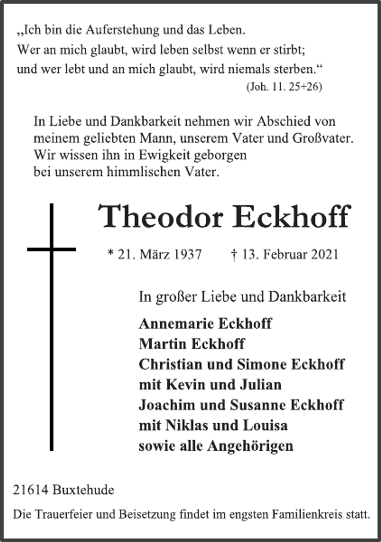 <p>„Ich bin die Auferstehung und das Leben.<br />Wer an mich glaubt, wird leben selbst wenn er stirbt;<br />und wer lebt und an mich glaubt, wird niemals sterben.“<br />(Joh. 11. 25+26)<br />In Liebe und Dankbarkeit nehmen wir Abschied von<br />meinem geliebten Mann, unserem Vater und Großvater.<br />Wir wissen ihn in Ewigkeit geborgen<br />bei unserem himmlischen Vater.<br />Theodor Eckhoff<br />* 21. März 1937 † 13. Februar 2021<br />In großer Liebe und Dankbarkeit<br />Annemarie Eckhoff<br />Martin Eckhoff<br />Christian und Simone Eckhoff<br />mit Kevin und Julian<br />Joachim und Susanne Eckhoff<br />mit Niklas und Louisa<br />sowie alle Angehörigen<br />21614 Buxtehude<br />Die Trauerfeier und Beisetzung findet im engsten Familienkreis statt.</p>