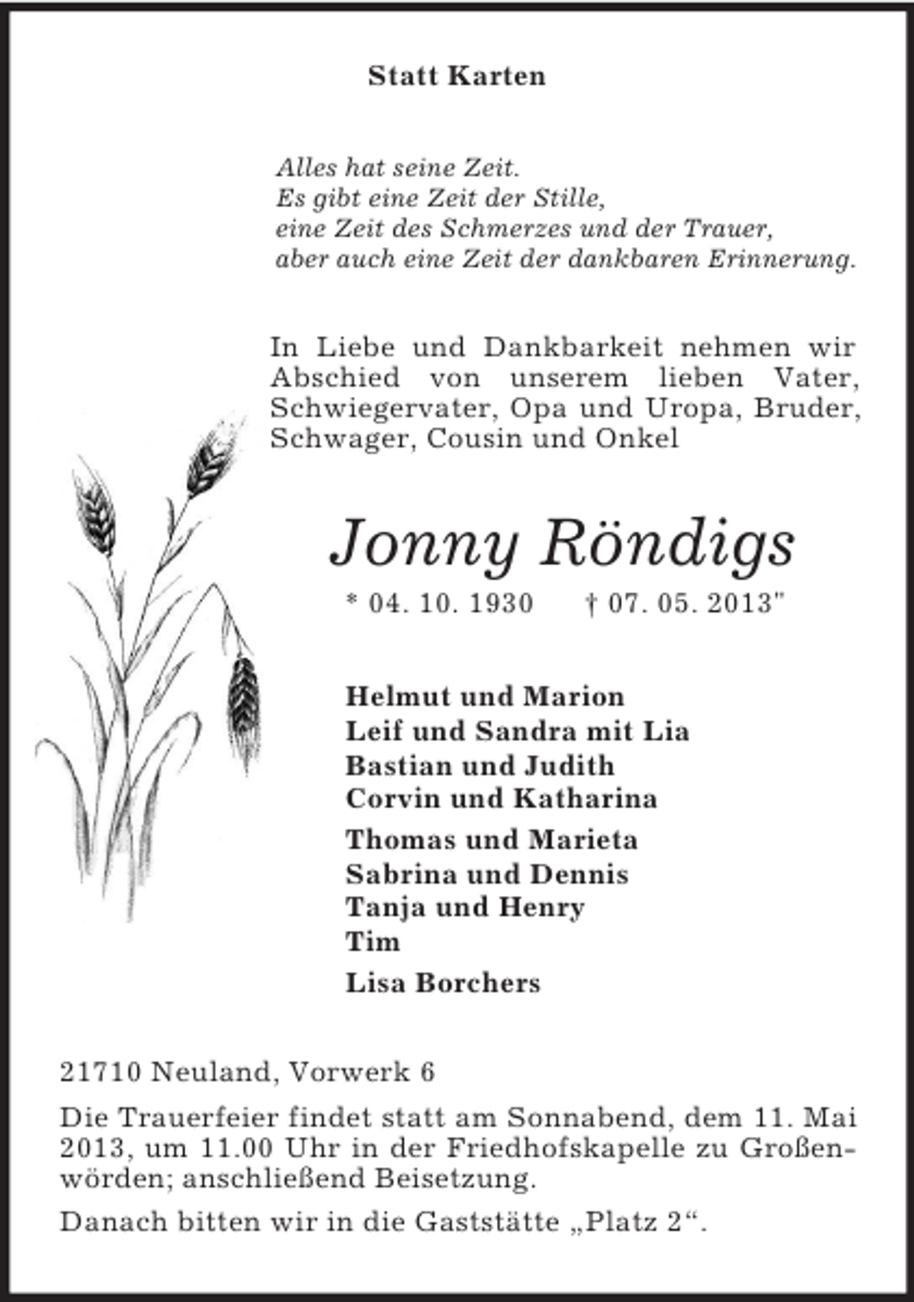 <p>Statt Karten<br />Alles hat seine Zeit.<br />Es gibt eine Zeit der Stille,<br />eine Zeit des Schmerzes und der Trauer,<br />aber auch eine Zeit der dankbaren Erinnerung.<br />In Liebe und Dankbarkeit nehmen wir Abschied von unserem lieben Vater, Schwiegervater, Opa und Uropa, Bruder, Schwager, Cousin und Onkel<br />Jonny Röndigs<br />* 04. 10. 1930 † 07. 05. 2013"<br />Helmut und Marion<br />Leif und Sandra mit Lia<br />Bastian und Judith<br />Corvin und Katharina<br />Thomas und Marieta<br />Sabrina und Dennis<br />Tanja und Henry<br />Tim<br />Lisa Borchers<br />21710 Neuland, Vorwerk 6<br />Die Trauerfeier findet statt am Sonnabend, dem 11. Mai 2013, um 11.00 Uhr in der Friedhofskapelle zu Großenwörden; anschließend Beisetzung.<br />Danach bitten wir in die Gaststätte „Platz 2“.</p>