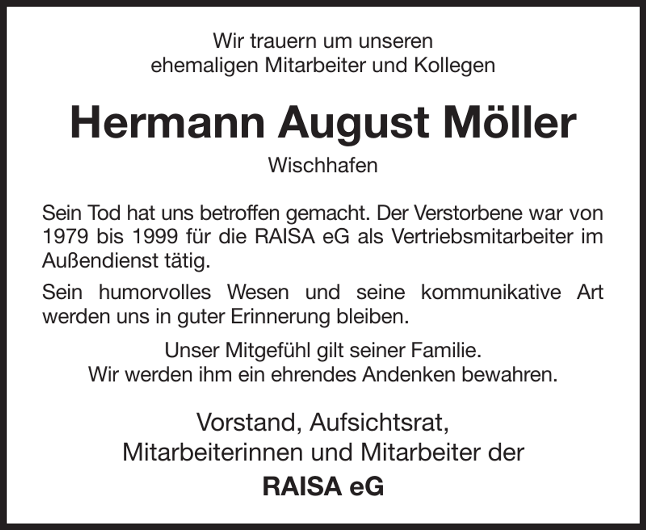 <p>Wir trauern um unseren<br />ehemaligen Mitarbeiter und Kollegen<br />Hermann August Möller<br />Wischhafen<br />Sein Tod hat uns betroffen gemacht. Der Verstorbene war von 1979 bis 1999 für die RAISA eG als Vertriebsmitarbeiter im<br />Außendienst tätig.<br />Sein humorvolles Wesen und seine kommunikative Art<br />werden uns in guter Erinnerung bleiben.<br />Unser Mitgefühl gilt seiner Familie.<br />Wir werden ihm ein ehrendes Andenken bewahren.<br />Vorstand, Aufsichtsrat,<br />Mitarbeiterinnen und Mitarbeiter der<br />RAISA eG</p>