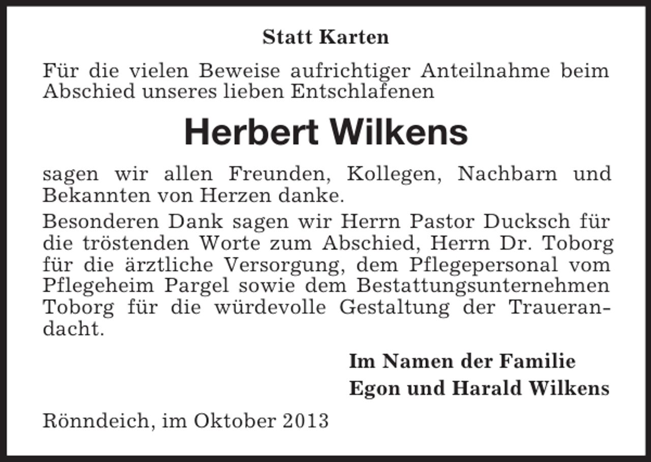 <p>Statt Karten<br />Für die vielen Beweise aufrichtiger Anteilnahme beim<br />Abschied unseres lieben Entschlafenen</p><p>Herbert Wilkens<br />sagen wir allen Freunden, Kollegen, Nachbarn und<br />Bekannten von Herzen danke.<br />Besonderen Dank sagen wir Herrn Pastor Ducksch für<br />die tröstenden Worte zum Abschied, Herrn Dr. Toborg<br />für die ärztliche Versorgung, dem Pflegepersonal vom<br />Pflegeheim Pargel sowie dem Bestattungsunternehmen<br />Toborg für die würdevolle Gestaltung der Trauerandacht.<br />Im Namen der Familie<br />Egon und Harald Wilkens<br />Rönndeich, im Oktober 2013</p>