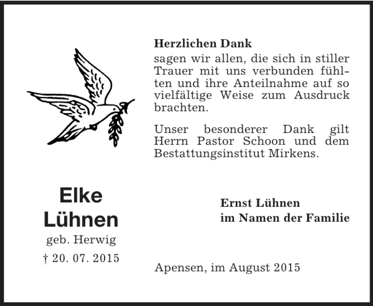 <p>Elke<br />Lühnen<br />geb. Herwig<br />† 20. 07. 2015<br />Herzlichen Dank<br />sagen wir allen, die sich in stiller Trauer mit uns verbunden fühlten und ihre Anteilnahme auf so vielfältige Weise zum Ausdruck brachten.<br />Unser besonderer Dank gilt Herrn Pastor Schoon und dem Bestattungsinstitut Mirkens.<br />Ernst Lühnen<br />im Namen der Familie<br />Apensen, im August 2015</p>