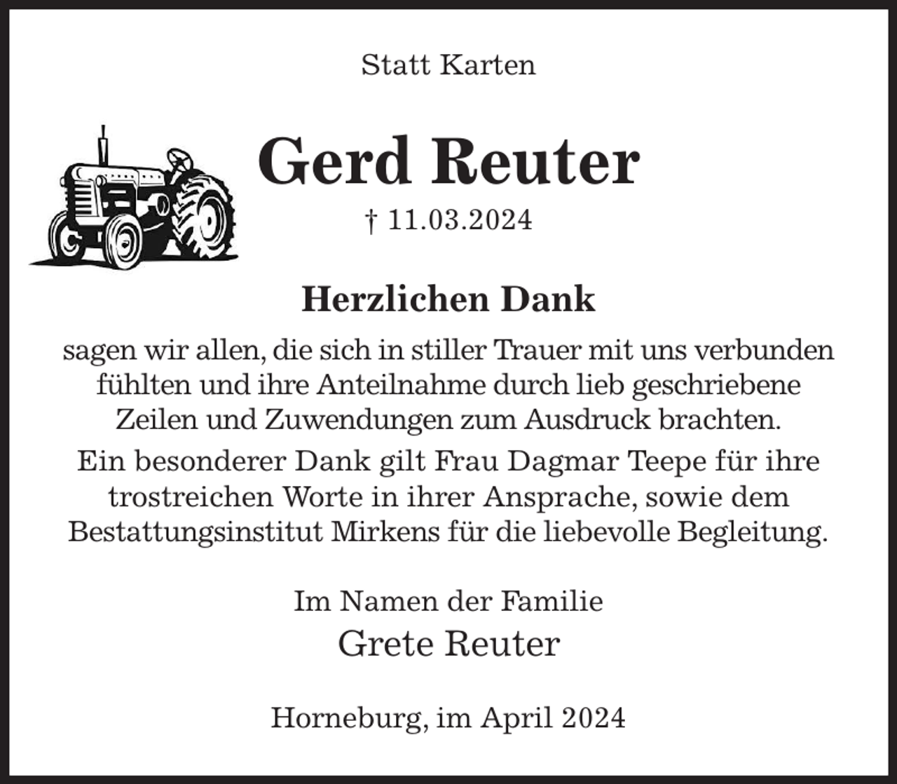 <p>Statt Karten<br />Gerd Reuter<br />† 11.03.2024<br />Herzlichen Dank<br />sagen wir allen, die sich in stiller Trauer mit uns verbunden fühlten und ihre Anteilnahme durch lieb geschriebene<br />Zeilen und Zuwendungen zum Ausdruck brachten.<br />Ein besonderer Dank gilt Frau Dagmar Teepe für ihre<br />trostreichen Worte in ihrer Ansprache, sowie dem<br />Bestattungsinstitut Mirkens für die liebevolle Begleitung.<br />Im Namen der Familie<br />Grete Reuter<br />Horneburg, im April 2024</p>