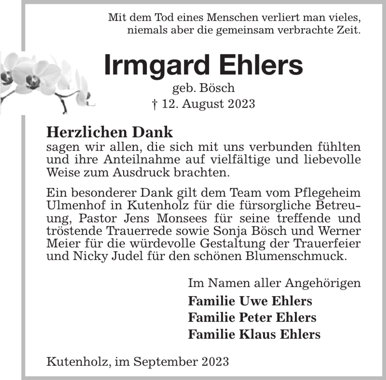 <p>Mit dem Tod eines Menschen verliert man vieles,<br />niemals aber die gemeinsam verbrachte Zeit.<br />Irmgard Ehlers<br />geb. Bösch<br />† 12. August 2023<br />Herzlichen Dank<br />sagen wir allen, die sich mit uns verbunden fühlten und ihre Anteilnahme auf vielfältige und liebevolle Weise zum Ausdruck brachten.<br />Ein besonderer Dank gilt dem Team vom Pflegeheim Ulmenhof in Kutenholz für die fürsorgliche Betreuung, Pastor Jens Monsees für seine treffende und tröstende Trauerrede sowie Sonja Bösch und Werner Meier für die würdevolle Gestaltung der Trauerfeier und Nicky Judel für den schönen Blumenschmuck.<br />Im Namen aller Angehörigen<br />Familie Uwe Ehlers<br />Familie Peter Ehlers<br />Familie Klaus Ehlers<br />Kutenholz, im September 2023</p>