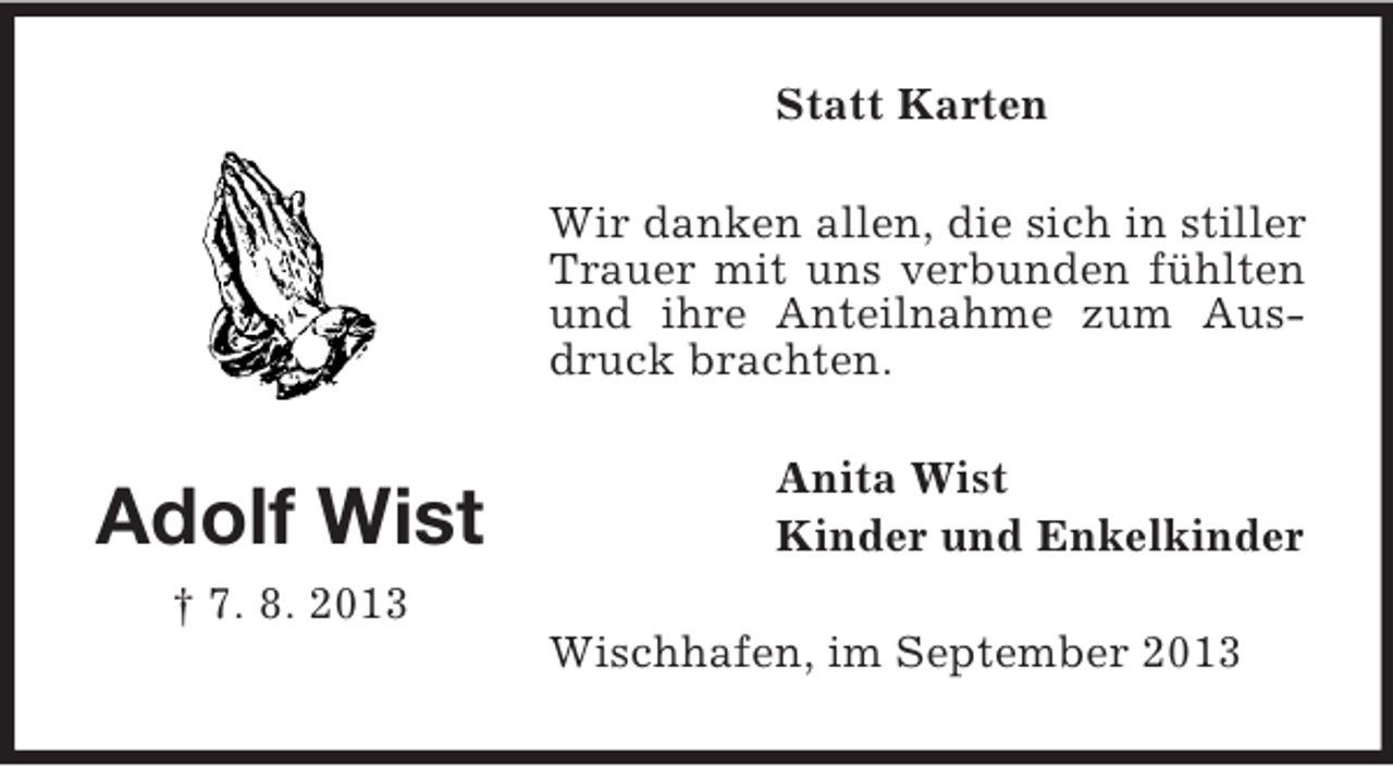 <p>Adolf Wist<br />† 7. 8. 2013<br />Statt Karten<br />Wir danken allen, die sich in stiller Trauer mit uns verbunden fühlten und ihre Anteilnahme zum Ausdruck brachten.<br />Anita Wist<br />Kinder und Enkelkinder<br />Wischhafen, im September 2013</p>