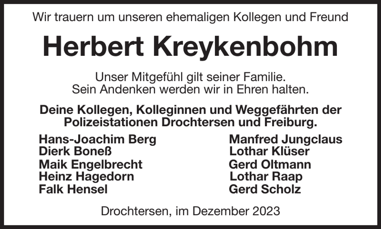 <p>Wir trauern um unseren ehemaligen Kollegen und Freund<br />Herbert Kreykenbohm<br />Unser Mitgefühl gilt seiner Familie.<br />Sein Andenken werden wir in Ehren halten.<br />Deine Kollegen, Kolleginnen und Weggefährten der<br />Polizeistationen Drochtersen und Freiburg.<br />Hans-Joachim Berg Manfred Jungclaus<br />Dierk Boneß Lothar Klüser<br />Maik Engelbrecht Gerd Oltmann<br />Heinz Hagedorn Lothar Raap<br />Falk Hensel Gerd Scholz<br />Drochtersen, im Dezember 2023</p>
