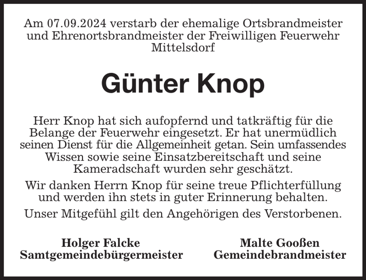 <p>Am 07.09.2024 verstarb der ehemalige Ortsbrandmeister und Ehrenortsbrandmeister der Freiwilligen Feuerwehr Mittelsdorf<br />Günter Knop<br />Herr Knop hat sich aufopfernd und tatkräftig für die<br />Belange der Feuerwehr eingesetzt. Er hat unermüdlich seinen Dienst für die Allgemeinheit getan. Sein umfassendes<br />Wissen sowie seine Einsatzbereitschaft und seine<br />Kameradschaft wurden sehr geschätzt.<br />Wir danken Herrn Knop für seine treue Pflichterfüllung<br />und werden ihn stets in guter Erinnerung behalten.<br />Unser Mitgefühl gilt den Angehörigen des Verstorbenen.<br />Holger Falcke Malte Gooßen<br />Samtgemeindebürgermeister Gemeindebrandmeister</p>