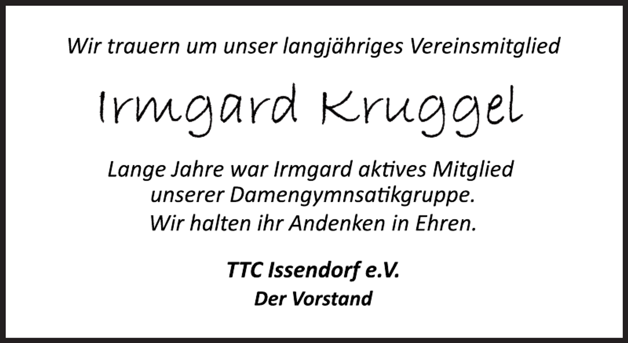 <p>Wir trauern um unser langjähriges Vereinsmitglied<br />Irmgard Kruggel<br />Lange Jahre war Irmgard aktives Mitglied<br />unserer Damengymnsatikgruppe.<br />Wir halten ihr Andenken in Ehren.<br />TTC Issendorf e.V.<br />Der Vorstand</p>