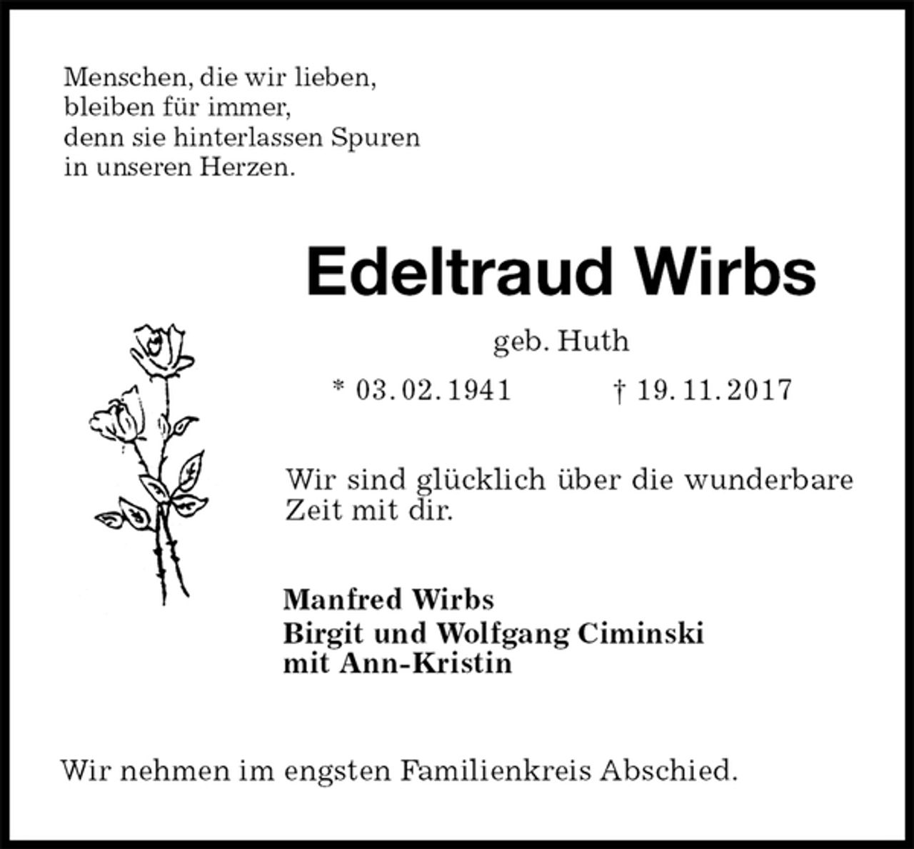 <p>Menschen, die wir lieben,<br />bleiben für immer,<br />denn sie hinterlassen Spuren<br />in unseren Herzen.<br />Edeltraud Wirbs<br />geb. Huth<br />* 03. 02. 1941 † 19. 11. 2017<br />Wir sind glücklich über die wunderbare Zeit mit dir.<br />Manfred Wirbs<br />Birgit und Wolfgang Ciminski<br />mit Ann-Kristin<br />Wir nehmen im engsten Familienkreis Abschied.</p>