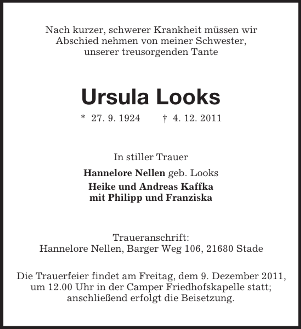 <p>Nach kurzer, schwerer Krankheit müssen wir<br />Abschied nehmen von meiner Schwester,<br />unserer treusorgenden Tante</p><p>Ursula Looks<br />* 27. 9. 1924</p><p>† 4. 12. 2011</p><p>In stiller Trauer<br />Hannelore Nellen geb. Looks<br />Heike und Andreas Kaffka<br />mit Philipp und Franziska</p><p>Traueranschrift:<br />Hannelore Nellen, Barger Weg 106, 21680 Stade<br />Die Trauerfeier findet am Freitag, dem 9. Dezember 2011,<br />um 12.00 Uhr in der Camper Friedhofskapelle statt;<br />anschließend erfolgt die Beisetzung.</p>