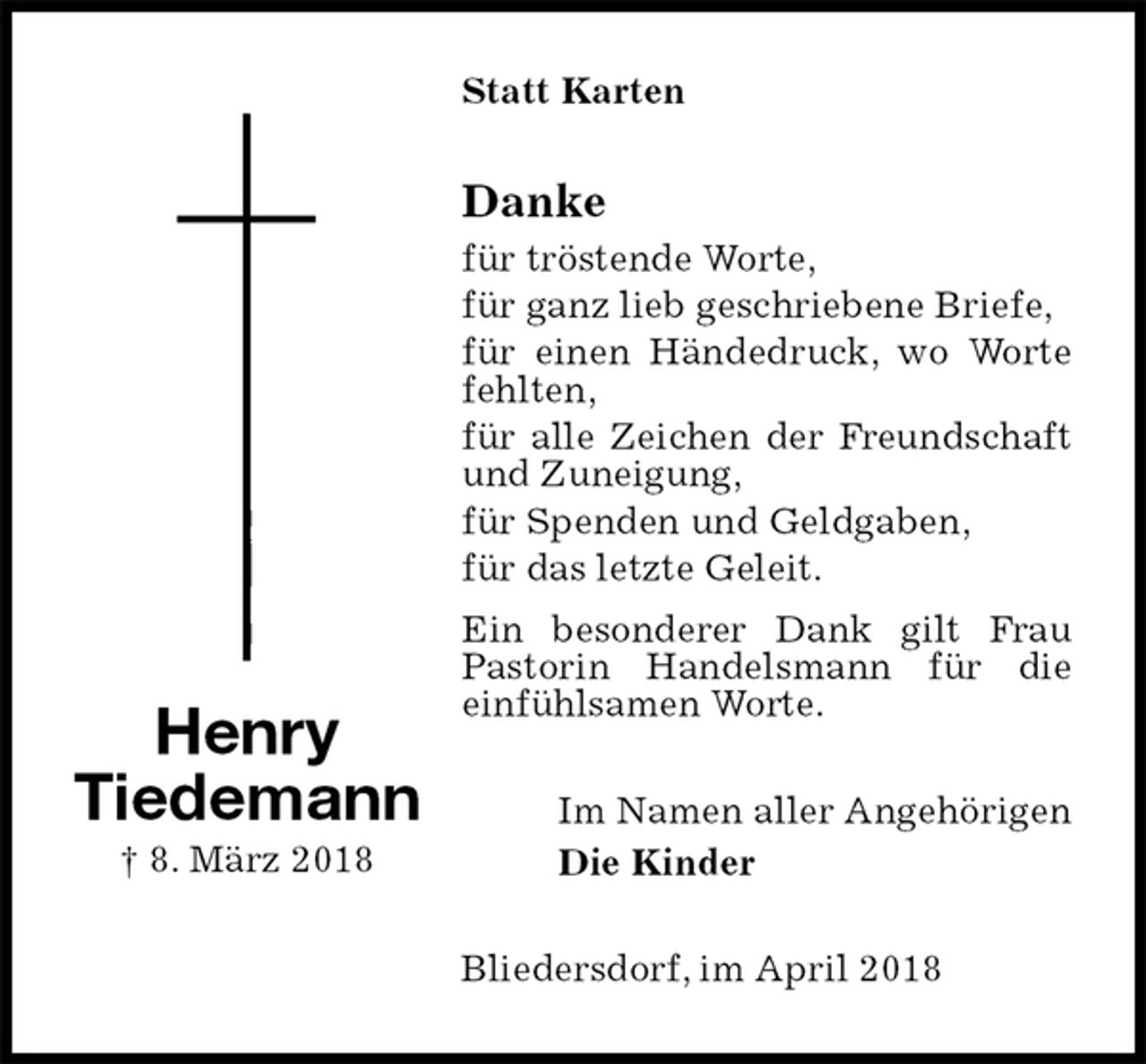 <p>Statt Karten<br />Danke<br />für tröstende Worte,<br />für ganz lieb geschriebene Briefe,<br />für einen Händedruck, wo Worte fehlten,<br />für alle Zeichen der Freundschaft und Zuneigung,<br />für Spenden und Geldgaben,<br />für das letzte Geleit.<br />Ein besonderer Dank gilt Frau Pastorin Handelsmann für die einfühlsamen Worte.<br />Im Namen aller Angehörigen<br />Die Kinder<br />Bliedersdorf, im April 2018<br />Henry<br />Tiedemann<br />† 8. März 2018</p>