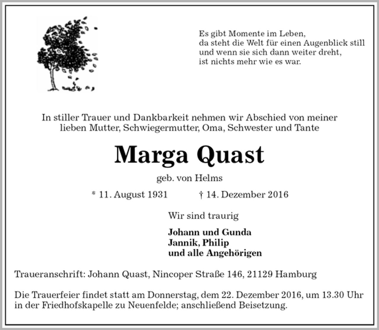 <p>Es gibt Momente im Leben,<br />da steht die Welt für einen Augenblick still<br />und wenn sie sich dann weiter dreht,<br />ist nichts mehr wie es war.</p><p>In stiller Trauer und Dankbarkeit nehmen wir Abschied von meiner<br />lieben Mutter, Schwiegermutter, Oma, Schwester und Tante<br />Marga Quast<br />geb. von Helms<br />* 11. August 1931 † 14. Dezember 2016<br />Wir sind traurig<br />Johann und Gunda<br />Jannik, Philip<br />und alle Angehörigen<br />Traueranschrift: Johann Quast, Nincoper Straße 146, 21129 Hamburg</p><p>Die Trauerfeier findet statt am Donnerstag, dem 22. Dezember 2016, um 13.30 Uhr<br />in der Friedhofskapelle zu Neuenfelde; anschließend Beisetzung.</p>