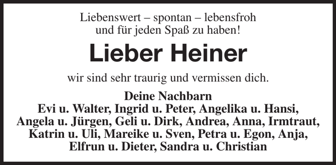 <p>Liebenswert - spontan - lebensfroh<br />und für jeden Spaß zu haben!<br />Lieber Heiner<br />wir sind sehr traurig und vermissen dich.<br />Deine Nachbarn<br />Evi u. Walter, Ingrid u. Peter, Angelika u. Hansi,<br />Angela u. Jürgen, Geli u. Dirk, Andrea, Anna, Irmtraut, Katrin u. Uli, Mareike u. Sven, Petra u. Egon, Anja,<br />Elfrun u. Dieter, Sandra u. Christian</p>