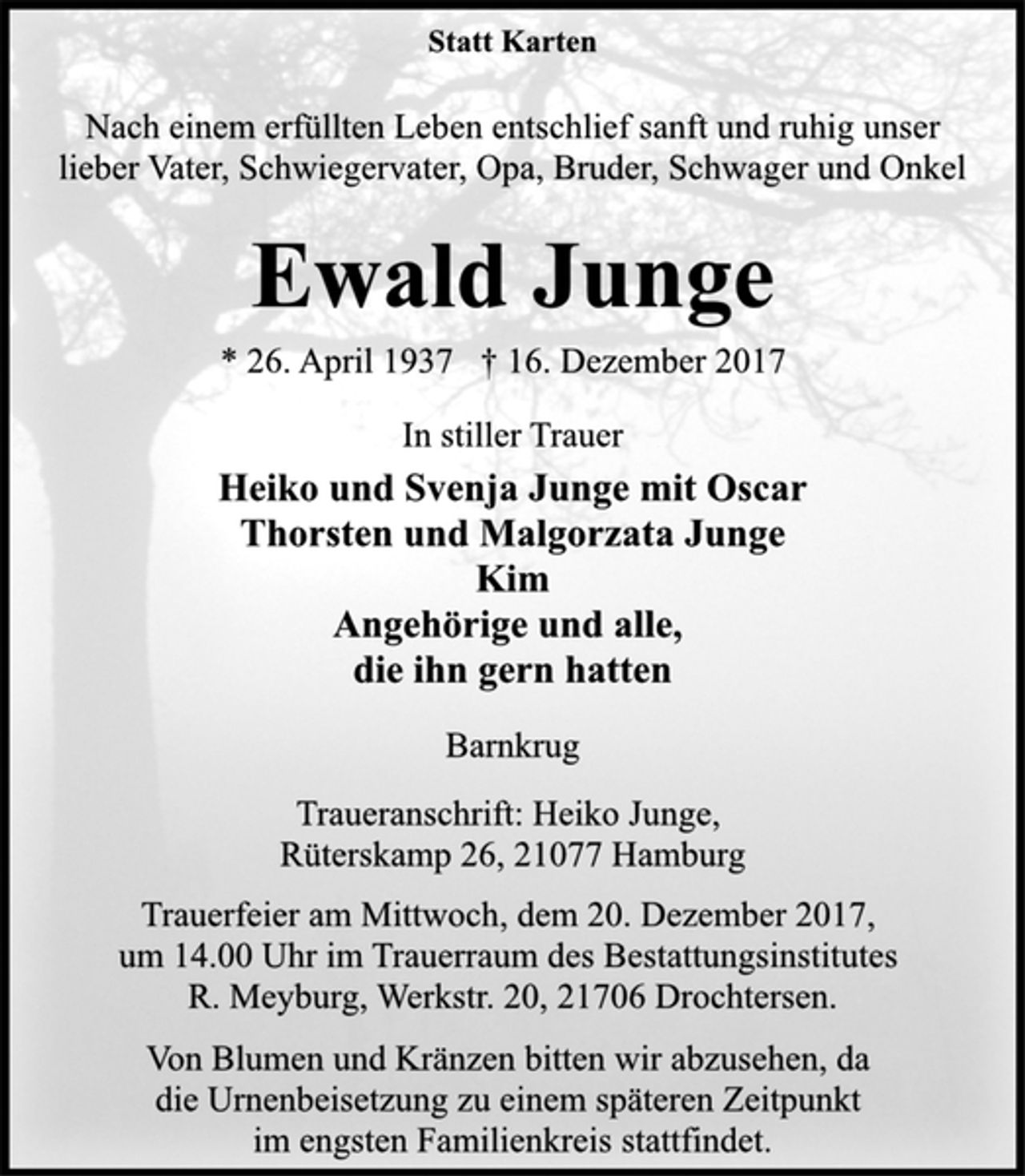 <p>Statt Karten<br />Nach einem erfüllten Leben entschlief sanft und ruhig unser lieber Vater, Schwiegervater, Opa, Bruder, Schwager und Onkel<br />Ewald Junge<br />*26. April 1937 †16. Dezember 2017<br />In stiller Trauer<br />Heiko und Svenja Junge mit Oscar<br />Thorsten und Malgorzata Junge<br />Kim<br />Angehörige und alle,<br />die ihn gern hatten<br />Barnkrug<br />Traueranschrift: Heiko Junge,<br />Rüterskamp 26. 21077 Hamburg<br />Trauerfeier am Mittwoch, dem 20. Dezember 2017,<br />um 14.00 Uhr im Trauerraum des Bestattungsinstitutes<br />R. Meyburg, Werkstr. 20, 21706 Drochtersen.<br />Von Blumen und Kränzen bitten wir abzusehen,<br />da die Urnenbeisetzung zu einem späteren Zeitpunkt<br />im engsten Familienkreis stattfindet.</p>