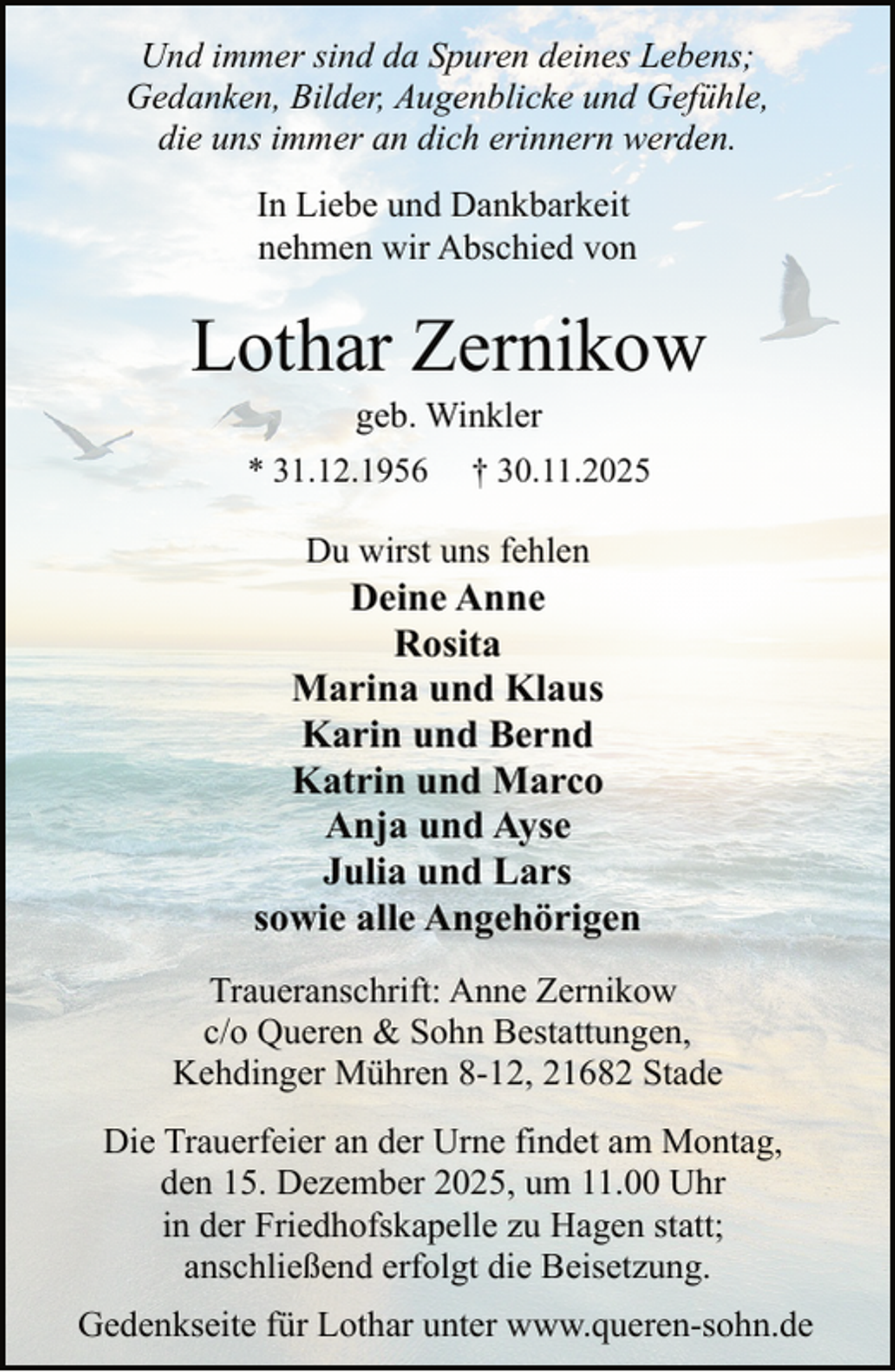 <p>Und immer sind da Spuren deines Lebens;<br />Gedanken, Bilder, Augenblicke und Gefühle,<br />die uns immer an dich erinnern werden.<br />In Liebe und Dankbarkeit<br />nehmen wir Abschied von</p><p>Lothar Zernikow<br />geb. Winkler</p><p>* 31.12.1956</p><p>† 30.11.2025</p><p>Du wirst uns fehlen</p><p>Deine Anne<br />Rosita<br />Marina und Klaus<br />Karin und Bernd<br />Katrin und Marco<br />Anja und Ayse<br />Julia und Lars<br />sowie alle Angehörigen<br />Traueranschrift: Anne Zernikow<br />c/o Queren &amp; Sohn Bestattungen,<br />Kehdinger Mühren 8-12, 21682 Stade<br />Die Trauerfeier an der Urne findet am Montag,<br />den 15. Dezember 2025, um 11.00 Uhr<br />in der Friedhofskapelle zu Hagen statt;<br />anschließend erfolgt die Beisetzung.<br />Gedenkseite für Lothar unter www.queren-sohn.de</p>