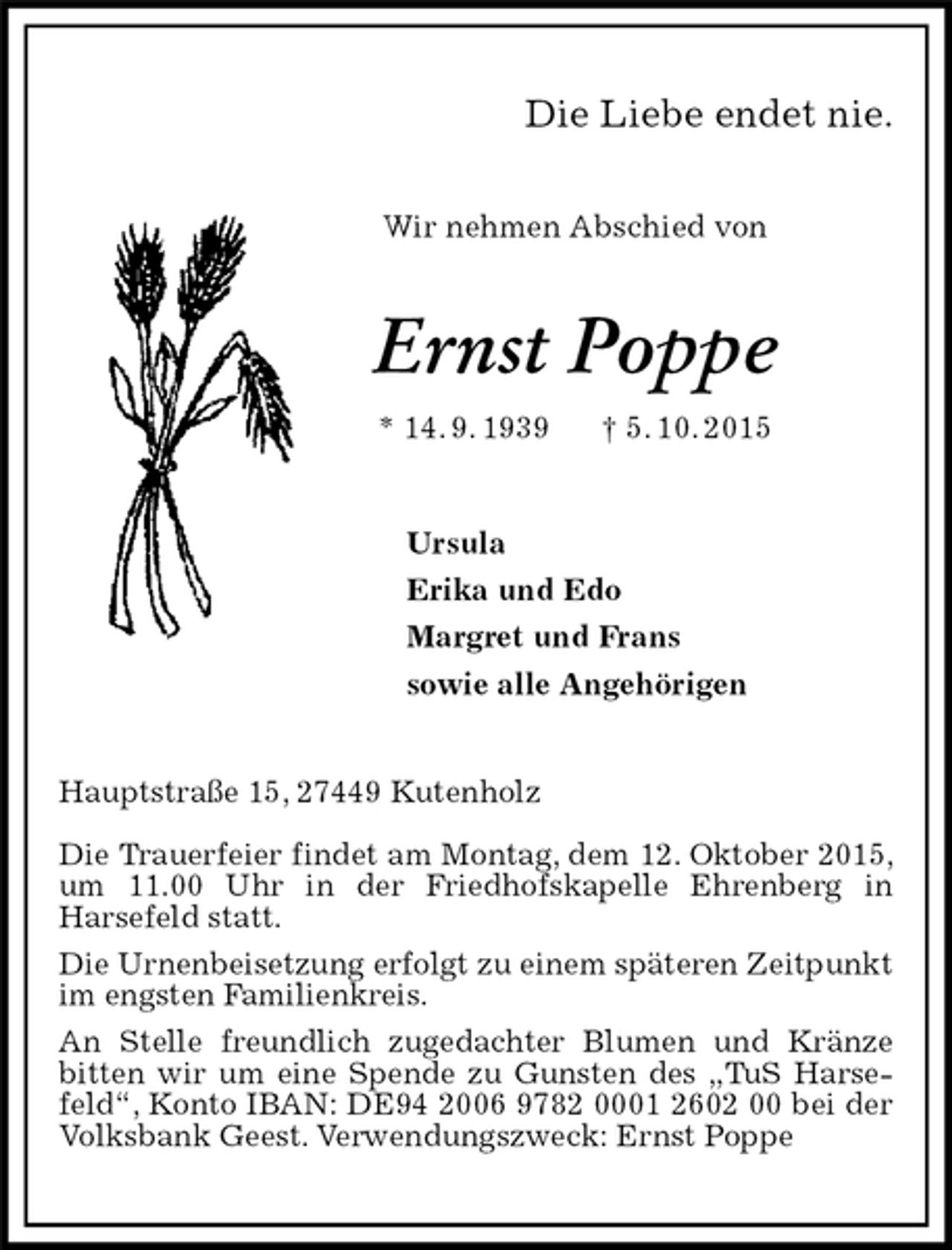 <p>Wir nehmen Abschied von<br />Hauptstraße 15, 27449 Kutenholz</p>
<p>Die Trauerfeier findet am Montag, dem 12. Oktober 2015, um 11.00 Uhr in der Friedhofskapelle Ehrenberg in<br />Harsefeld statt.<br />Die Urnenbeisetzung erfolgt zu einem späteren Zeitpunkt im engsten Familienkreis.<br />An Stelle freundlich zugedachter Blumen und Kränze bitten wir um eine Spende zu Gunsten des „TuS Harsefeld“, Konto IBAN: DE94 2006 9782 0001 2602 00 bei der Volksbank Geest. Verwendungszweck: Ernst Poppe<br />Ernst Poppe<br />* 14. 9. 1939 † 5. 10. 2015<br />Ursula<br />Erika und Edo<br />Margret und Frans<br />sowie alle Angehörigen<br />Die Liebe endet nie.</p>