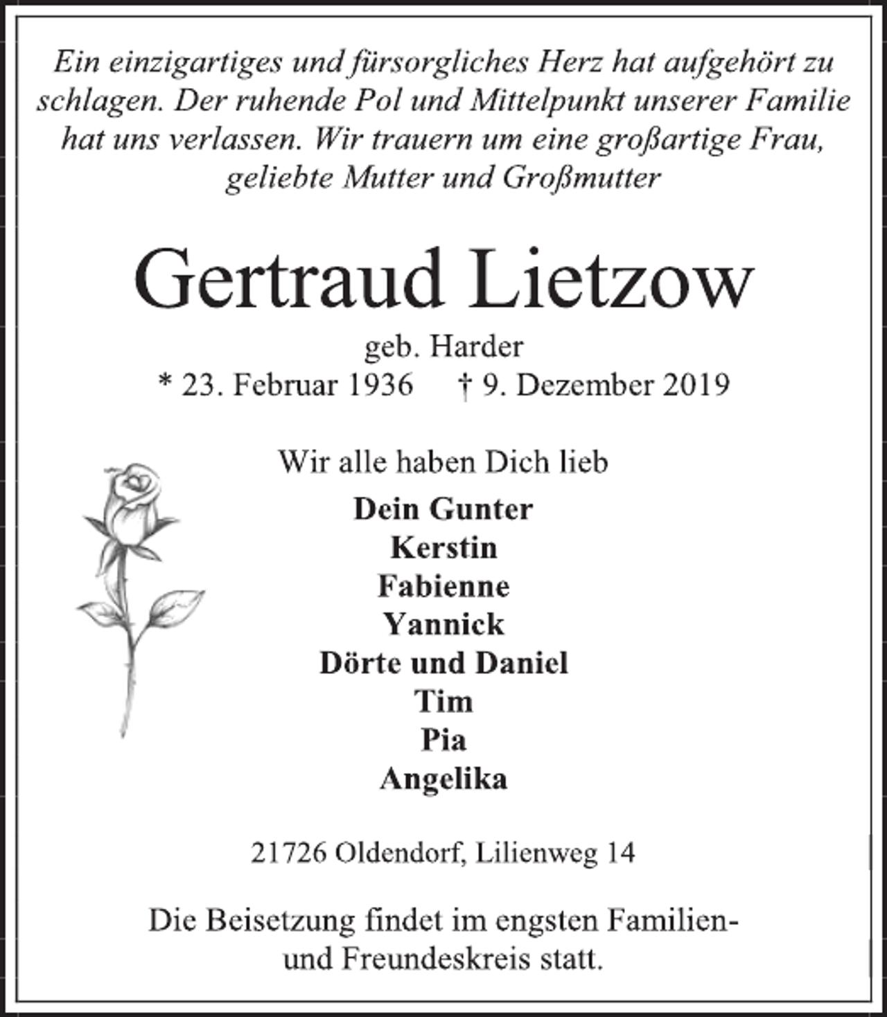 <p>Ein einzigartiges und fürsorgliches Herz hat aufgehört zu schlagen. Der ruhende Pol und Mittelpunkt unserer Familie hat uns verlassen. Wir trauern um eine großartige Frau,<br />geliebte Mutter und Großmutter<br />Gertraud Lietzow<br />geb. Harder<br />* 23. Februar 1936 † 9. Dezember 2019<br />Wir alle haben Dich lieb<br />Dein Gunter<br />Kerstin<br />Fabienne<br />Yannick<br />Dörte und Daniel<br />Tim<br />Pia<br />Angelika<br />21726 Oldendorf, Lilienweg 14<br />Die Beisetzung findet im engsten Familien-<br />und Freundeskreis statt.</p>