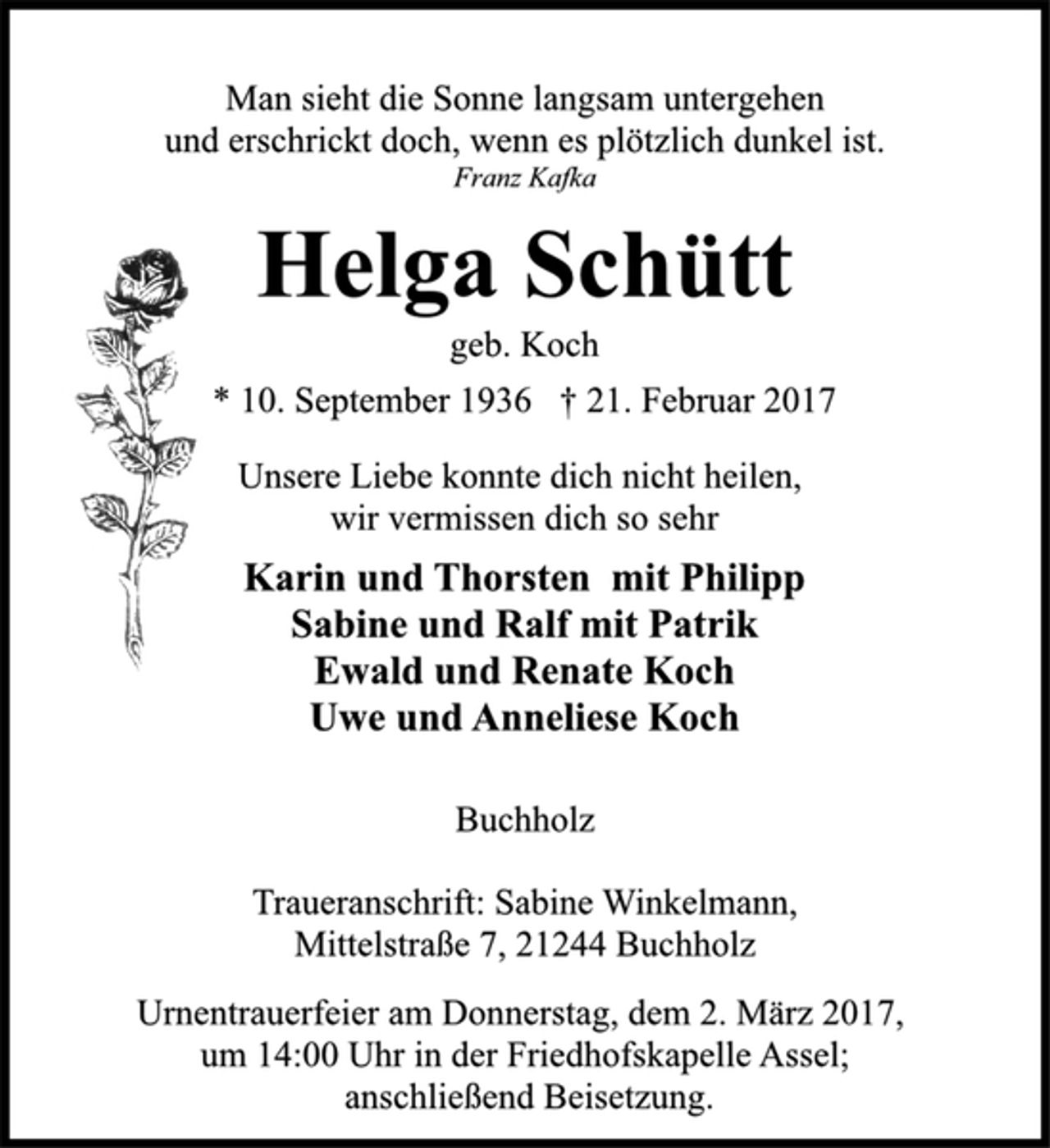 <p>Man sieht die Sonne langsam untergehen<br />und erschrickt doch, wenn es plötzlich dunkel ist.<br />Franz Kafka<br />Helga Schütt<br />geb. Koch<br />* 10. September 1936 † 21. Februar 2017<br />Unsere Liebe konnte dich nicht heilen,<br />wir vermissen dich so sehr<br />Karin und Thorsten mit Philipp<br />Sabine und Ralf mit Patrik<br />Ewald und Renate Koch<br />Uwe und Anneliese Koch<br />Buchholz<br />Traueranschrift: Sabine Winkelmann,<br />Mittelstraße 7, 21244 Buchholz<br />Urnentrauerfeier am Donnerstag, dem 2. März 2017,<br />um 14:00 Uhr in der Friedhofskapelle Assel;<br />anschließend Beisetzung.</p>