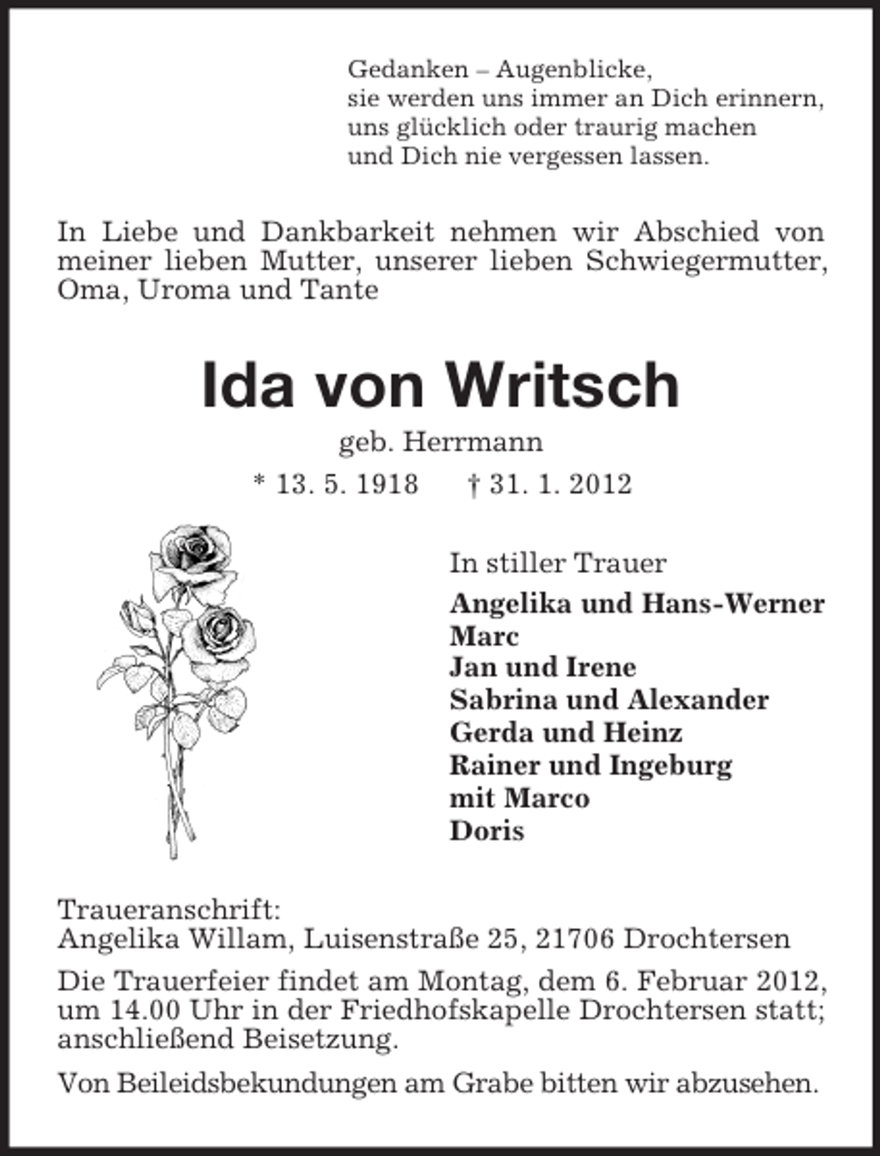 <p>Gedanken – Augenblicke,<br />sie werden uns immer an Dich erinnern,<br />uns glücklich oder traurig machen<br />und Dich nie vergessen lassen.</p><p>In Liebe und Dankbarkeit nehmen wir Abschied von<br />meiner lieben Mutter, unserer lieben Schwiegermutter,<br />Oma, Uroma und Tante</p><p>Ida von Writsch<br />geb. Herrmann<br />* 13. 5. 1918<br />† 31. 1. 2012<br />In stiller Trauer<br />Angelika und Hans-Werner<br />Marc<br />Jan und Irene<br />Sabrina und Alexander<br />Gerda und Heinz<br />Rainer und Ingeburg<br />mit Marco<br />Doris<br />Traueranschrift:<br />Angelika Willam, Luisenstraße 25, 21706 Drochtersen<br />Die Trauerfeier findet am Montag, dem 6. Februar 2012,<br />um 14.00 Uhr in der Friedhofskapelle Drochtersen statt;<br />anschließend Beisetzung.<br />Von Beileidsbekundungen am Grabe bitten wir abzusehen.</p>
