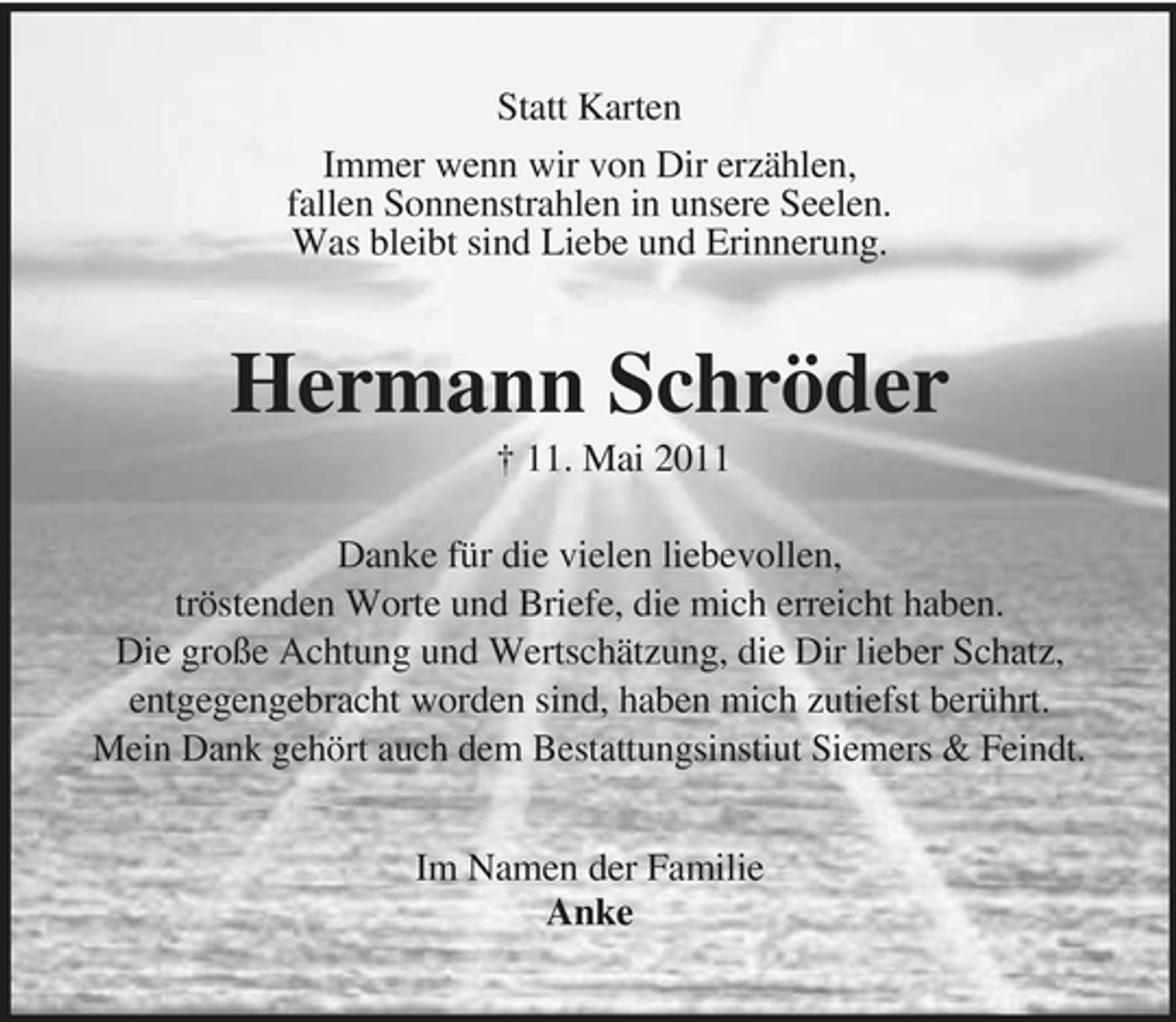 <p>Statt Karten Immer wenn wir von Dir erzählen, fallen Sonnenstrahlen in unsere Seelen. Was bleibt sind Liebe und Erinnerung.</p><p>Hermann Schröder<br />† 11. Mai 2011 Danke für die vielen liebevollen, tröstenden Worte und Briefe, die mich erreicht haben. Die große Achtung und Wertschätzung, die Dir lieber Schatz, entgegengebracht worden sind, haben mich zutiefst berührt. Mein Dank gehört auch dem Bestattungsinstiut Siemers &amp; Feindt. Im Namen der Familie Anke</p>