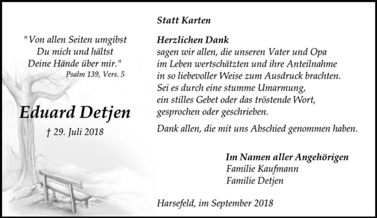 <p>Statt Karten<br />"Von allen Seiten umgibst<br />Du mich und hältst<br />Deine Hände über mir."<br />Psalm 139, Vers. 5<br />Herzlichen Dank<br />sagen wir allen, die unseren Vater und Opa<br />im Leben wertschätzten und ihre Anteilnahme<br />in so liebevoller Weise zum Ausdruck brachten.<br />Sei es durch eine stumme Umarmung,<br />ein stilles Gebet oder das tröstende Wort,<br />gesprochen oder geschrieben.<br />Dank allen, die mit uns Abschied genommen haben.<br />Eduard Detjen<br />† 29. Juli 2018<br />Im Namen aller Angehörigen<br />Familie Kaufmann<br />Familie Detjen<br />Harsefeld, im September 2018</p>