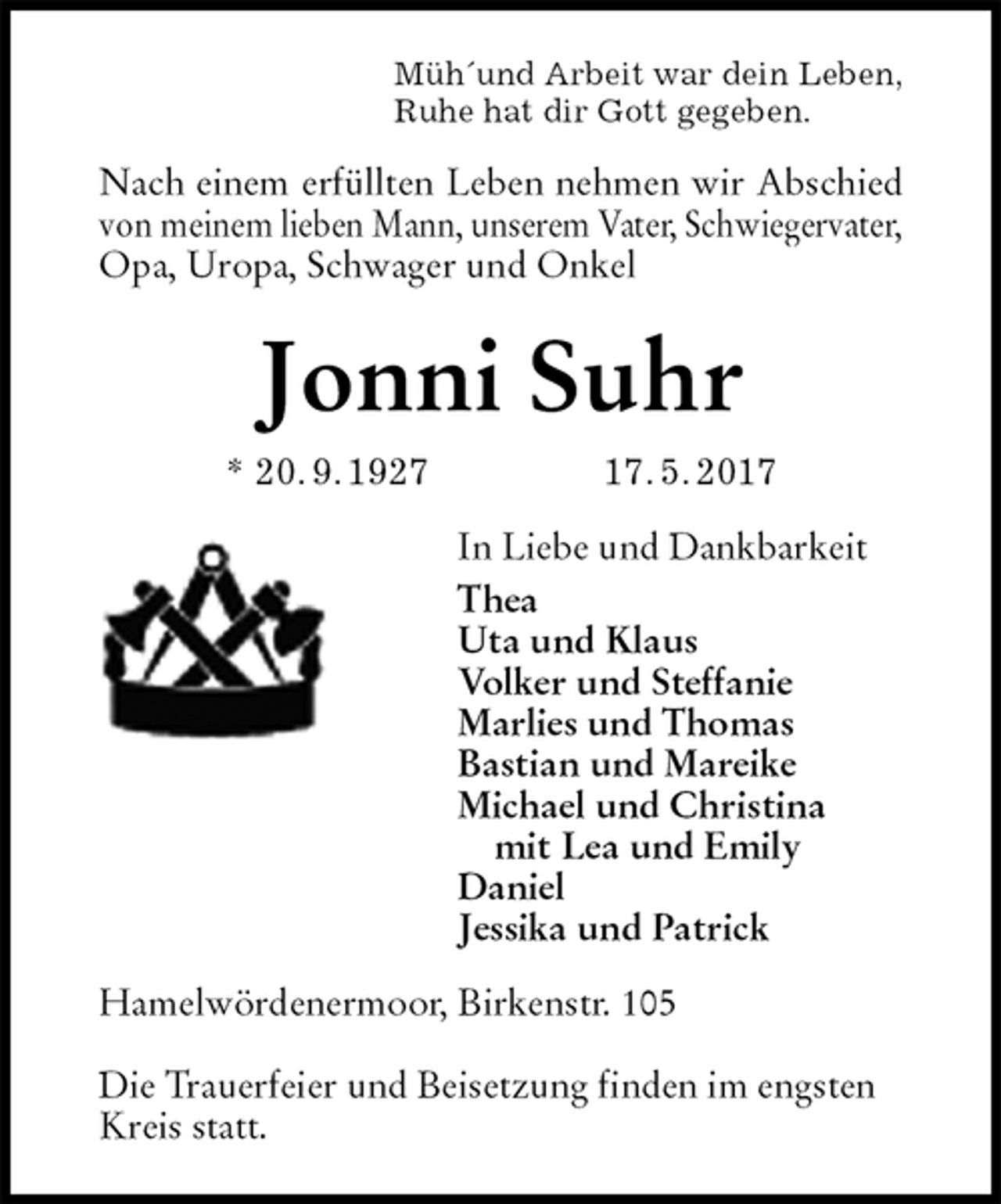 <p>Müh´und Arbeit war dein Leben,<br />Ruhe hat dir Gott gegeben.<br />Nach einem erfüllten Leben nehmen wir Abschied<br />von meinem lieben Mann, unserem Vater, Schwiegervater,<br />Opa, Uropa, Schwager und Onkel<br />Jonni Suhr<br />* 20. 9. 1927 17. 5. 2017<br />In Liebe und Dankbarkeit<br />Thea<br />Uta und Klaus<br />Volker und Steffanie<br />Marlies und Thomas<br />Bastian und Mareike<br />Michael und Christina<br />mit Lea und Emily<br />Daniel<br />Jessika und Patrick<br />Hamelwördenermoor, Birkenstr. 105</p><p>Die Trauerfeier und Beisetzung finden im engsten Kreis statt.</p>