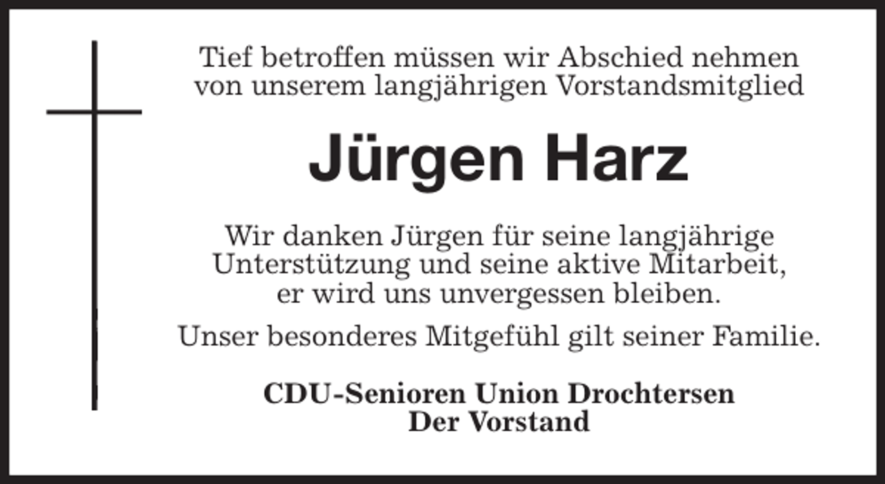 <p>Tief betroffen müssen wir Abschied nehmen<br />von unserem langjährigen Vorstandsmitglied<br />Jürgen Harz<br />Wir danken Jürgen für seine langjährige<br />Unterstützung und seine aktive Mitarbeit,<br />er wird uns unvergessen bleiben.<br />Unser besonderes Mitgefühl gilt seiner Familie.<br />CDU-Senioren Union Drochtersen<br />Der Vorstand</p>