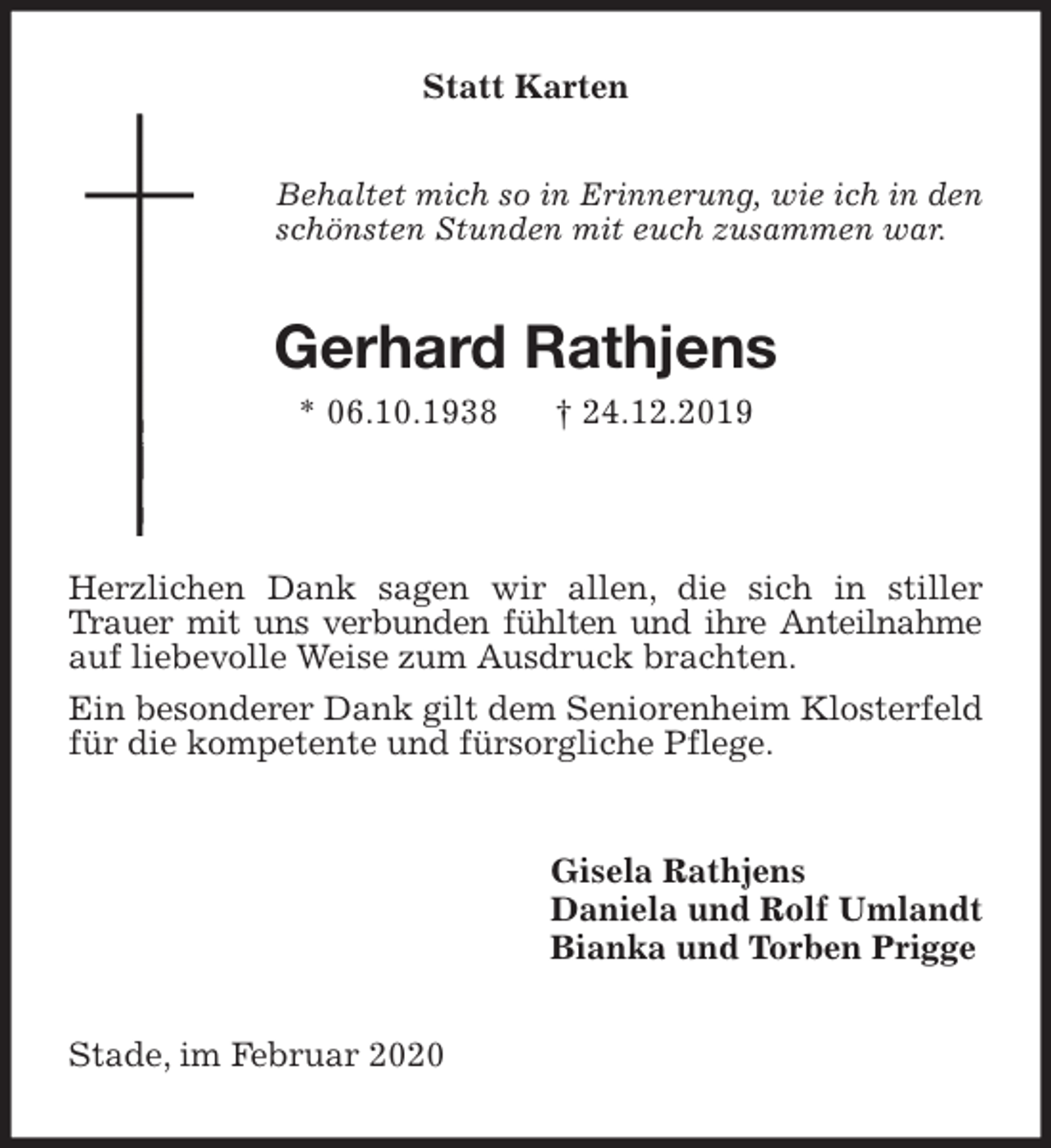 <p>Statt Karten<br />Behaltet mich so in Erinnerung, wie ich in den<br />schönsten Stunden mit euch zusammen war.<br />Gerhard Rathjens<br />* 06.10.1938 † 24.12.2019</p>
<p>Herzlichen Dank sagen wir allen, die sich in stiller Trauer mit uns verbunden fühlten und ihre Anteilnahme<br />auf liebevolle Weise zum Ausdruck brachten.<br />Ein besonderer Dank gilt dem Seniorenheim Klosterfeld für die kompetente und fürsorgliche Pflege.<br />Gisela Rathjens<br />Daniela und Rolf Umlandt<br />Bianka und Torben Prigge<br />Stade, im Februar 2020</p>