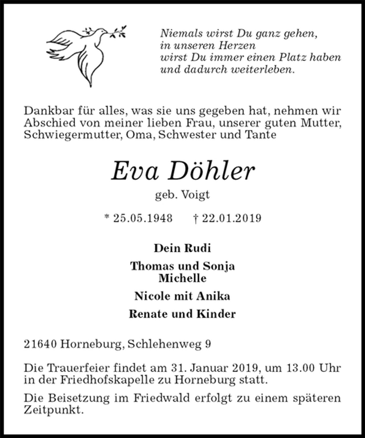 <p>Niemals wirst Du ganz gehen,<br />in unseren Herzen<br />wirst Du immer einen Platz haben<br />und dadurch weiterleben.</p><p>Dankbar für alles, was sie uns gegeben hat, nehmen wir Abschied von meiner lieben Frau, unserer guten Mutter, Schwiegermutter, Oma, Schwester und Tante<br />Eva Döhler<br />geb. Voigt<br />* 25.05.1948 † 22.01.2019<br />Dein Rudi<br />Thomas und Sonja<br />Michelle<br />Nicole mit Anika<br />Renate und Kinder<br />21640 Horneburg, Schlehenweg 9</p><p>Die Trauerfeier findet am 31. Januar 2019, um 13.00 Uhr<br />in der Friedhofskapelle zu Horneburg statt.<br />Die Beisetzung im Friedwald erfolgt zu einem späteren Zeitpunkt.</p>