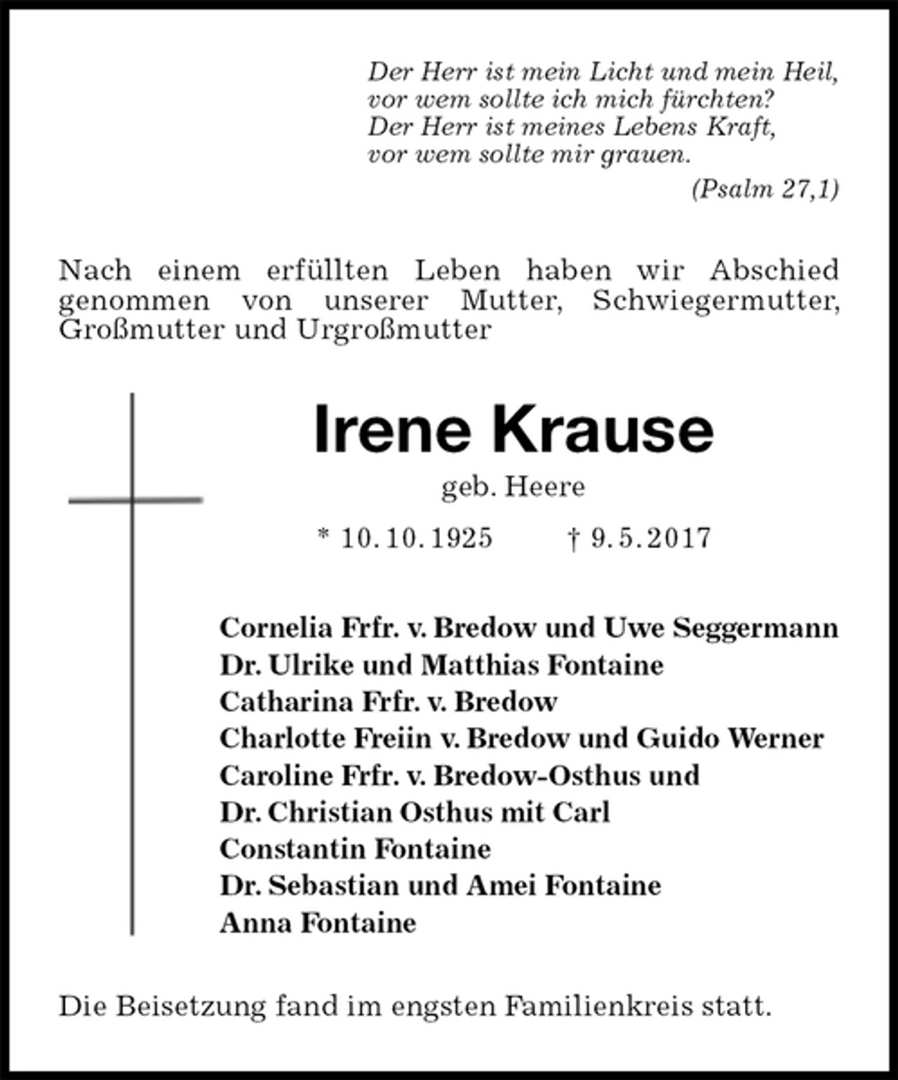<p>Der Herr ist mein Licht und mein Heil,<br />vor wem sollte ich mich fürchten?<br />Der Herr ist meines Lebens Kraft,<br />vor wem sollte mir grauen.<br />(Psalm 27,1)<br />Nach einem erfüllten Leben haben wir Abschied<br />genommen von unserer Mutter, Schwiegermutter, Großmutter und Urgroßmutter<br />Irene Krause<br />geb. Heere<br />* 10. 10. 1925 † 9. 5. 2017<br />Cornelia Frfr. v. Bredow und Uwe Seggermann<br />Dr. Ulrike und Matthias Fontaine<br />Catharina Frfr. v. Bredow<br />Charlotte Freiin v. Bredow und Guido Werner<br />Caroline Frfr. v. Bredow-Osthus und<br />Dr. Christian Osthus mit Carl<br />Constantin Fontaine<br />Dr. Sebastian und Amei Fontaine<br />Anna Fontaine<br />Die Beisetzung fand im engsten Familienkreis statt.</p>