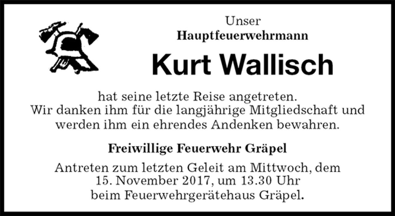 <p>Unser<br />Hauptfeuerwehrmann<br />Kurt Wallisch<br />Freiwillige Feuerwehr Gräpel<br />Antreten zum letzten Geleit am Mittwoch, dem<br />15. November 2017, um 13.30 Uhr<br />beim Feuerwehrgerätehaus Gräpel.<br />hat seine letzte Reise angetreten.<br />Wir danken ihm für die langjährige Mitgliedschaft und<br />werden ihm ein ehrendes Andenken bewahren.</p>